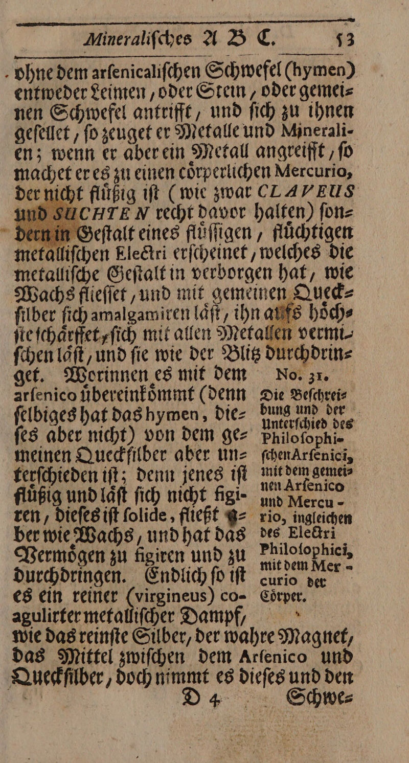 . ohne dem arfenicalifcehen Schwefel (hymen) entweder Leinen ‚oder Stein, oder gemei⸗ nen Schwefel antrifft, und fich zu ihnen gefellet , ſo zeuget er Metalle und Minerali- en; wenn er aberein Metal angreift ‚fo machet eres zu einen cörperlichen Mercurio, der nicht flüßig ift (wie zwar CLLAVEUS nd SUCHTEN recht davor halfen) fn= dern in Geſtalt eines fluͤſſigen, flüchtigen metalliſchen Kledtri erſcheinet, welches Die metalliſche Ceftalfin verborgen hat, wie Machs fliefier ‚und mit gemeinen Queck⸗ filber ſich amalgamiren läft, ihn aufs hoch» ſte ſchaͤrffet, ſich mit allen Metallen vermi- ſchen Löft, und fie wie der Blitz durchdrin⸗ get. Worinnen es mit dem arfenico uͤbereink oͤmmt (denn ſelbiges hat das hymen, die⸗ ſes aber nicht) von Dem ge⸗ meinen Quedfilber aber un⸗ ferfchteden iſt; denn jenes iſt fluͤßig und laͤſt fich nicht Nigi- ber wie Wachs, und hat das Vermoͤgen zu figiven und zu durchdringen. Endtic) fo iſt es ein reiner (virgineus) co- agulirfer mefallifcher Dampf, No. 31. Die Beſchrei⸗ bung und der Unterfihied des Philofophi» febenArfenici, mit dem gemei> nen Arfenico - und Mercu - 210, ingleichen des Eledtri Philofophici, mitdem Mer - curio der Coͤrper. * Queckſilber, doch nimmt u D4 Schwe⸗