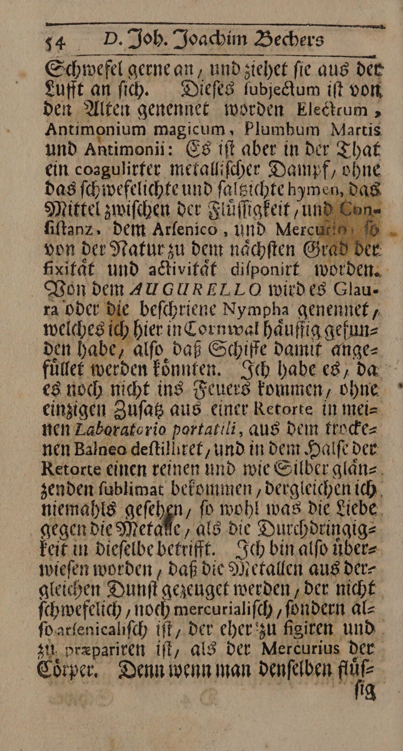— nn —— — gerne an, und siehet fie aus der Lufft an fih. Dieſes fubjedtum ift von, den Alten genennee worden Electrum , Antimonium magicum, Plumbum Martis und Antimonii: Es ift aber in der That ein cosgulirfer metallifcher Dampf, ohne das ſchwefelichte und falsichte hymen, dag Mittel zwifchen der Fluͤſſigkeit und fiftanz» Dem Arfenico , und Mercui von der Natur zu dem nächften Grad der fixifät und activitaͤt difponirt worden. Von dem AUGURELLO wird es Glau- ra oder Die befchriene Nympha genennet welches ich hier in Cornwal haͤuffig gefun⸗ den habe, aͤlſo daß Schiffe Damit ange= fülfet werden könnten. Sch habe es, da es noch nicht ins. Feuers kommen, ohne. einzigen Zuſatz aus einer Retorte in Mmei= nen Zaberatorio portatili, aus Dein trocke⸗ nen Balneo deftilliref, und in dem Halfe der Retorte einen reinen und wie Silber glaͤn⸗ he fablimat befsimmen ‚dergleichen ich, niemahls gelchgn ; fo wohl was die Liebe. gegen die Metalle, als die Durchdringig⸗ kei: in Diefelbe betrifft. Sch bin alfo übers tiefen worden , Daß die Metallen aus der- gleichen Dunſt gezeuget werden ‚Der nicht Schwefelich ‚noch mercurialifch ‚fondern al⸗ fo. arlenicalifch ift, Der eher zu figiren. und. zu przpariten iſt, als Der Mercurius der Cotper Denn wenn man denſelben 2 ig