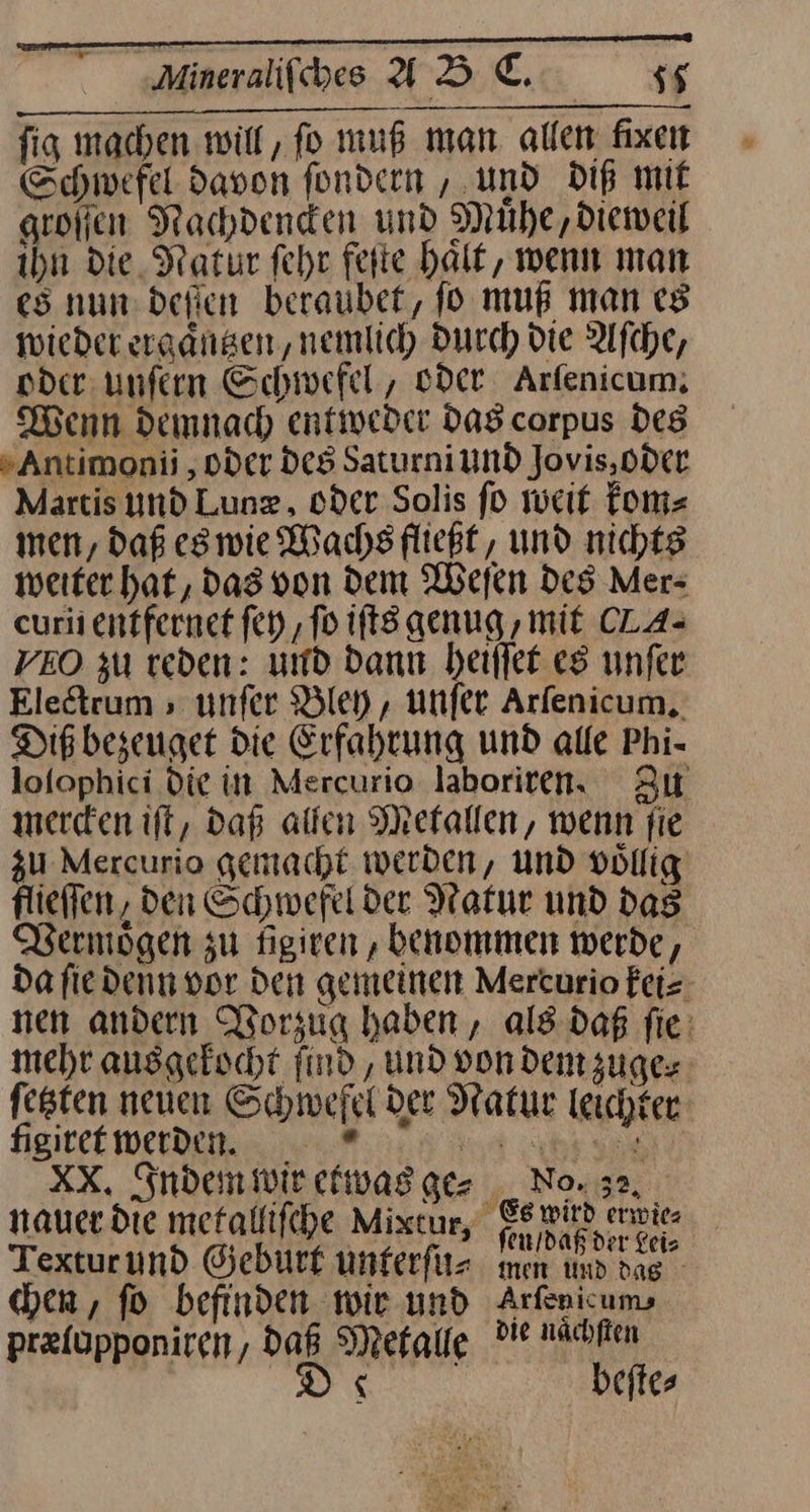 fig machen will, fo muß man allen fixen Schwefel davon fondern , und Dip mit groſſen Nachdenden und Muhe,dieweil ihn die Natur fehr fette halt, wenn man es nun: defien beraubet, fo muß man es wieder ergangen, nemlich Durch die Afche, oder unfern Schwefel, oder Arfenicum, Wenn demnach entweder Das corpus Des » Antimonii , oder des Saturni und Jovis, oder Martis und Lunz, oder Solis fo weit kom⸗ men, daß eswie Wachs fließt, und nichts weiter hat, Das von dem Weſen Des Mer⸗ curii entfernet ſey, fo ifts genug , mit CLA- VEO zu reden: und dann heiffer es unfer Electrum, unfer Bley, unfer Arfenicum,. Dig bezeuget die Erfahrung und alle Phi- lofophici Die in Mercurio laboriren, Zu mercken ift, daß allen Metallen, wenn fie zu Mercurio gemacht werben, und vollig flieffen, den Schwefel der Natur und dag Vermoͤgen zu figiren ‚ benommen werde, da fie denn vor den gemeinen Mercurio feis nen andern Worzug haben, als daß fie: mehr ausgekocht find, und von dem zuge⸗ fegten neuen Schwefel der Natur leichter figitet Werde. 9 XX. Inden wir etwas ge⸗ _ No. 32, nauer die metalliſche Mixcur, Ge min envite Texturund Geburt unterſu⸗ men ind das - hen, fo befinden wie und Arfenicum prefupponiren, Daß Metalle ? naͤchſten D x beftes