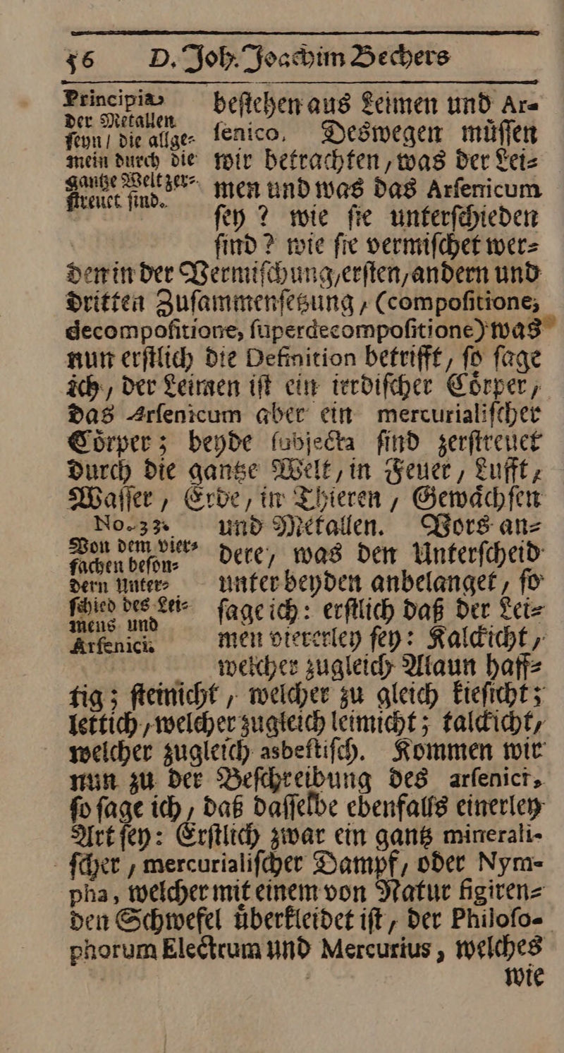 Principia⸗ beſtehen aus Leimen und Ar⸗ deee fenico, Deswegen müſſen mein durch die wir betrachten, was Der Fels a men und was das Arſenicum ſey ? wie ſie unterſchieden | find ? wie fie vermiſchet wer⸗ den in der Wernifihung,erften,andern und Dritten Zufammenfesung , (compofitiong; decompofitione, füperdecompofitione)wa8 nur erfilich Die Definition betrifft, fo fage ich, der Keimen ift ein irrdiſcher Coͤrper, das Arfenicum aber ein mercurialifcher Cörper ; beyde fubjecta find zerſtreuet Durch die ganse Melt, in Feuer, Luft, Waller, Erbe, im Thieren, Gewaͤchſen No.3% und Mefallen. Vors ans be dere, was dem Unterſcheid dern Inte» unter beyden anbelanget, fü fäyien bee ter ſage ich: erſtlich Daß der Lei⸗ ki men viererley ſey: Kaldicht wæelcher zugleich Alaun haff⸗ fig; ſteinicht, welcher zu gleich kieſicht; lettich, welcher zugleich leimicht ; talckicht, weicher zugleich asbeftifch. Kommen wir run zu Dee Beſchreibung des arfenict, fo fage ich , daß daffelbe ebenfalls einerley Art ſey: Erftlich zwar ein gans minerali- ſcher, mercurialifher Dampf, oder Nym- pha, weicher mit einem von Natur given den Schwefel überfleidet ift, der Philofo- phorum Eledtrum und Mercurius , welches wie