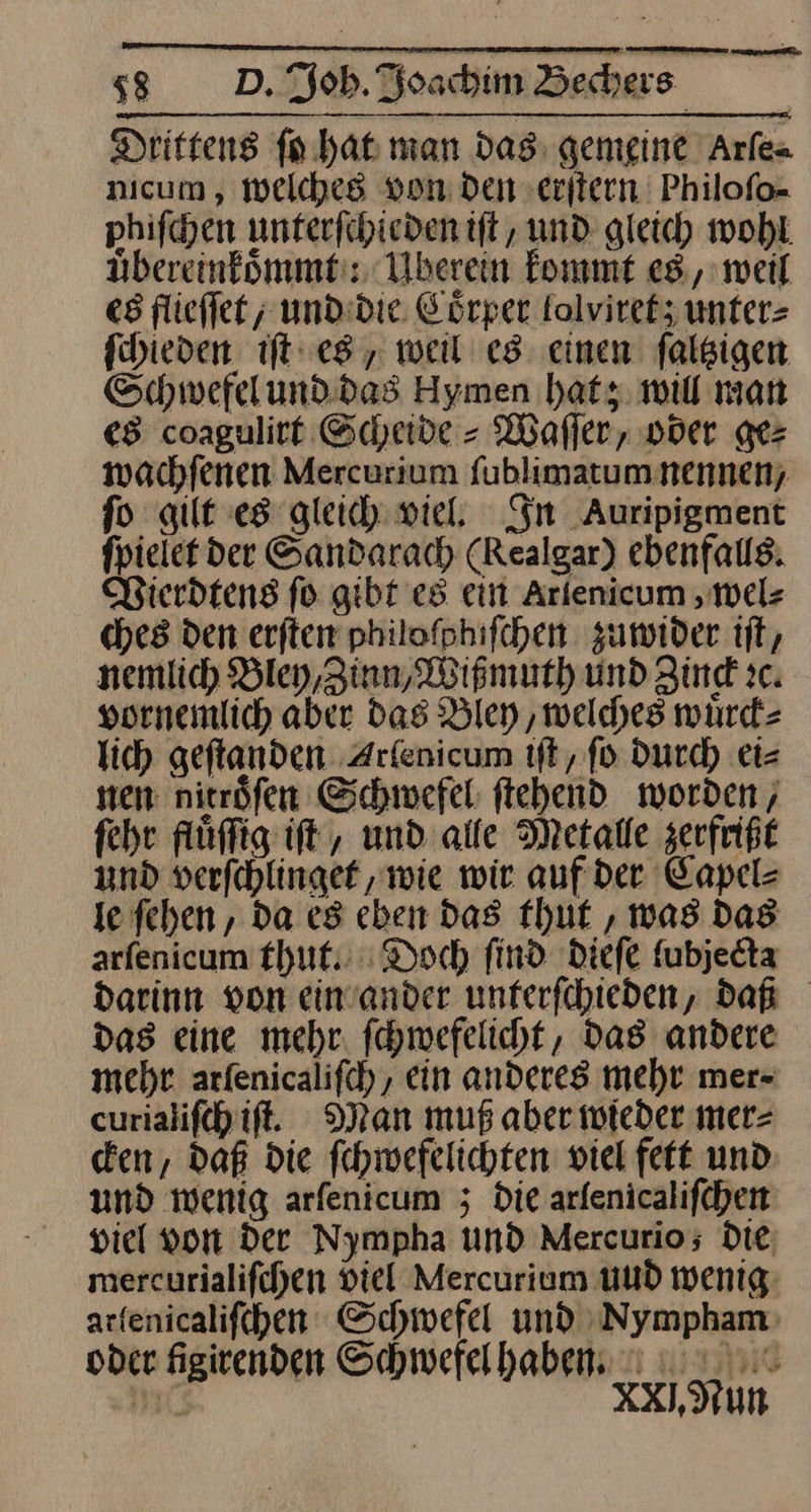 — ss D. Joh. Joachim Bechers Drittens ſo hat man das gemeine Arſe- micum, welches von Den erſtern Philoſo- phiſchen unterſchieden iſt, und gleich wohl uͤbereinkoͤmmt: Uberein kommt es, weil es flieſſet, und die Coͤrper lolviret; unter⸗ ſchieden iſt es, weil es einen ſaltzigen Schwefel und das Hymen hat; will man es coagulirt Scheide⸗Waſſer, oder ge⸗ wachſenen Mercurium ſublimatum nennen, fo gilt es gleich wie, Sn Auripigment fpielef der Sandarach (Realgar) ebenfalls; Vierdtens fo gibt es ein Arlenicum, wel⸗ ches den erſten philofphifchen zuwider tft, nemlich Bley,Zinn, Wißmuth und Zind ic. vornemlich aber das Bley ‚welches wuͤrck⸗ lich geftanden Arlenicum tft, fo durch eis nen: nirröfen Schwefel ftehend worden, fehr fluͤſſig iſt, und alle Metalle zerfrißt und verfehlinget ‚wie wir auf der Capel⸗ le ſehen, da es eben das thut , was Das arfenicum thut. : Doch find dieſe fubjedta darinn von einander unterfchieden, daß das eine mehr. fehmefelicht, das andere mehr arfenicalifch, ein anderes mehr mer- curialiſch iſt. Man muß aber wieder mer= cken, daß die ſchwefelichten viel fett und und wenig arfenicum ; Die arfenicalifchen viel von Der Nympha und Mercurios; die mercurialifchen Viel Mercurium uud wenig: arfenicalifchen Schwefel und Nympham oder figirenden Schwefel haben. (5 XXI.Nun J
