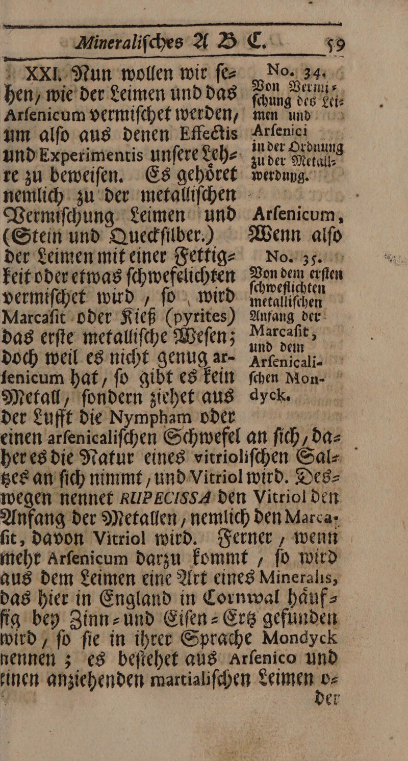 XXI.Nun wollen wir fez um alfo ans denen Effedtis te zu beweifen. Es geböret Vermiſchung Leimen‘ und (Stein und Quedfilber.) der Leinen mit einer Fettig⸗ keit oder etwas fhwefelichten No. 344; Don Vermi— fihung des Lei⸗ men und. 5 Arfenici inder Drdnung zuder Metall; werdung ‚Arfenicum, Wenn alfo No.: 35. { Dr Don dem erſten fchweflichten vermifchet wird , ſo wird Marcafit oder Kieß (pyrites) das erfte metalliſche Weſen; doch weil es nicht genug ar- fenicum hat, fo gibt es Fein Metal, fondern sicher aus der Lufft Die Nympham oder —J— einen arſenicaliſchen Schwefel an ſich, da⸗ her es die Natur eines vitrioliſchen Sal⸗ tzes an ſich nimmt, und Vitriol wird. Des⸗ wegen nennet RUPECISSA den Vitriol den Anfang der Metallen , nemlich Den Marcar fit, davon Vitriol wird. Ferner , went meht Arfenicum darzu fommt , fb wird aus Dem Leinen eine Art eines Mineralis, das hier in England in Cornwal haͤuf⸗ fig bey Zinn und Eifenz Erg gefunden wird , fo fie in ihrer Sprache Mondyck nennen 5 es beſtehet aus Arfenico und rinen anziehenden martialifchen en nr er metalliſchen Anfang der Marcafit, und dein Arfenicali- ° fiben Mon- dyck, ri