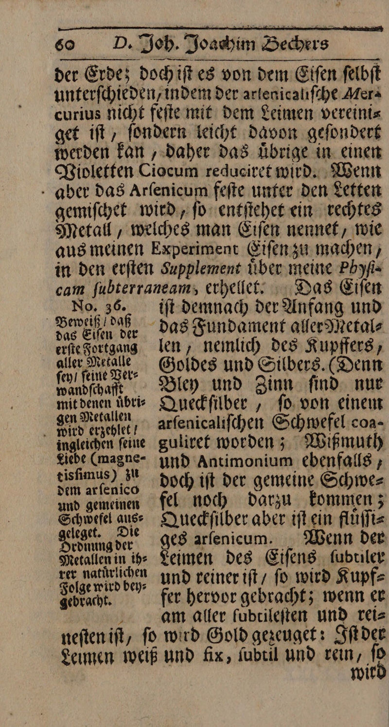 der Erde; doch iſt es von dem Eifen felbfl unterſchieden indem der — curius nicht feſte mit dem Leimen vereini⸗ get iſt, ſondern leicht davon geſondert werden kan, daher das uͤbrige in einen WPioletten Ciocum redueiret wird. Wenn aber das Arlenicum feſte unter Den Letten gemiſchet wird, ſo entſtehet ein rechtes Metall, welches man Eiſen nennet, wie aus meinen Experiment Eiſen zu machen) in den erſten Supplement Über meine Pbyfis cam ae erhellet. Das Eifen 0. 3 Beweiß/ daß das Eiſen der aller Metalle ſey / ſeine Ver⸗ wandſchafft mit denen uͤbri⸗ gen Metallen . wird erzehlet! ingleichen ſeine giebe (magne- tisfimus) ZU dem arfenico and gemeinen Schwefel aus: eleget. Die rdnung der Metallen in ih: rer. natürlichen Folge wird bey: gebracht. neſten iſt, ift demnach der Anfang und len, nemlich des Kupffers Goldes und Silbers. (Denn Bley und Zinn: find nur Duedfilber , ſo von einen arfenicalifchen Schwefel coa- gulivet worden; Wißmuth und Antimonium ebenfalls ; doch ift der gemeine Schwer fel noch darzu kommen; Dueckfilber aber iſt ein fluͤſſi⸗ ges arſenicum. Wenn der Leimen Des Eiſens fubriler und reiner iſt / ſo wird Kupf⸗ fer hervor gebracht; wenn er am aller fubrileften und reis Did