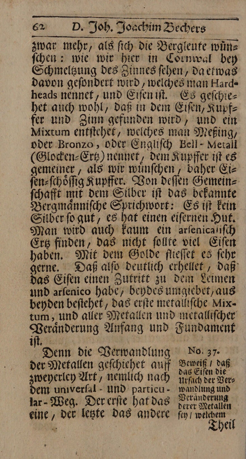 zwar mehr, als ſich Die Bergleute wuͤn⸗ fhen : wie wir bier in Cormwsl bey Schmeltzung des Zinneg fehen, da etwas davon gefondert wird, welches man Hard“ heads nennef, und Eiſen iſt. Es geſchie— het auch wohl, daß in dem Eifen, Kupf⸗ fer und Zinn gefunden wird, und ein Mixtum entftchet, welches man Mefing, oder Bronzo , oder Engliſch Bell- Metall (Glocken⸗Ertz) nennet, Dem Kupffer iſt es gemeiner, als wir wuͤnſchen, daher Ei⸗ fen=fehöflig Kupffer. Won deſſen Gemein⸗ ſchafft mit dem Silber iſt das bekannte Bergmaͤnniſche Sprichwort: Es iſt kein Silber ſo gut, es hat einen eiſernen Hut. Man wird auch Faum ein arſenica iſch Erg finden, das nicht follte viel Eifer haben. Mit dem Golde flieſſet es ſehr gerne. Daß alfo deutlich erheilet , daß das Eifen einen Zutritt zu dem Leimen und arfenico habe, beydes umgiebet, aus beyden beftehet, das erfte metalliſche Mix- tum , und aller Metallen und metallifcher‘ Beranderung Anfang und Fundament iſt. —* Denn die Verwandlung Naar der Metallen gefchiehet auf —— daß zweyerley Ark, nemlich nach rich der Ber den unıverfal - UND particu- wandiung und jar Weg. Der erſte hatdas Sins eine, der letzte das andere feyı weichem ki Theil