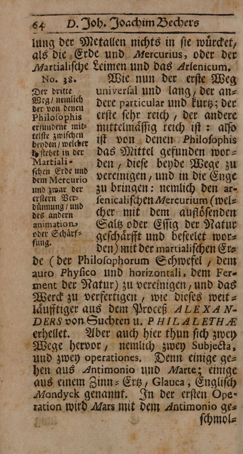 * als die Erde und. Mercurius, oder der Maxtialifche Leimen. und Das Arfenicum, No. 38. Wie nun der. erfie Weg Der dritte univerfal und lang, der an⸗ eg mnlih dere particular und kurtz; der er von denen 4 Philofophis erſte ſehr reich, der andere a mittelmaͤſſig reich iſt z alfo bendenmelcher iſt von denen Philofophis Martiai-e dem, dieſe beyde Wege zu Keen N vereinigen, und in die Enge und zwar der zu bringen: nemlich den ar⸗ ei ſenicaliſchen Mercurium (wel⸗ des andern cher mit dem aufloͤſenden animation» Saltz oder Eſſig der Natur a gefchärfft und beſeelet wor— nn. Den)iif der martialifehen Erz de (der Philofophorum Schwefel „ dem auro. Phyfico und horizontali, dent Fer- ment der Natur) zu vereinigen, und dag Werck zu verferkigen , wie dieſes weit⸗ läufftiger aus dem Proceß ALEXA N- DERS von. Suchten u. PHILALETHAE erheilet. Aber auch hier thun ſich zwey Wege hervor, nemlich zwey Subjedta, und zwey operationes. Denn einige ge= hen aus Antimonio und Marte; einige aus eınem Zinn: Er, Glauca , Englifch ration WILD Mars mit Dem Antimonio ges [iin —— ſchmol⸗
