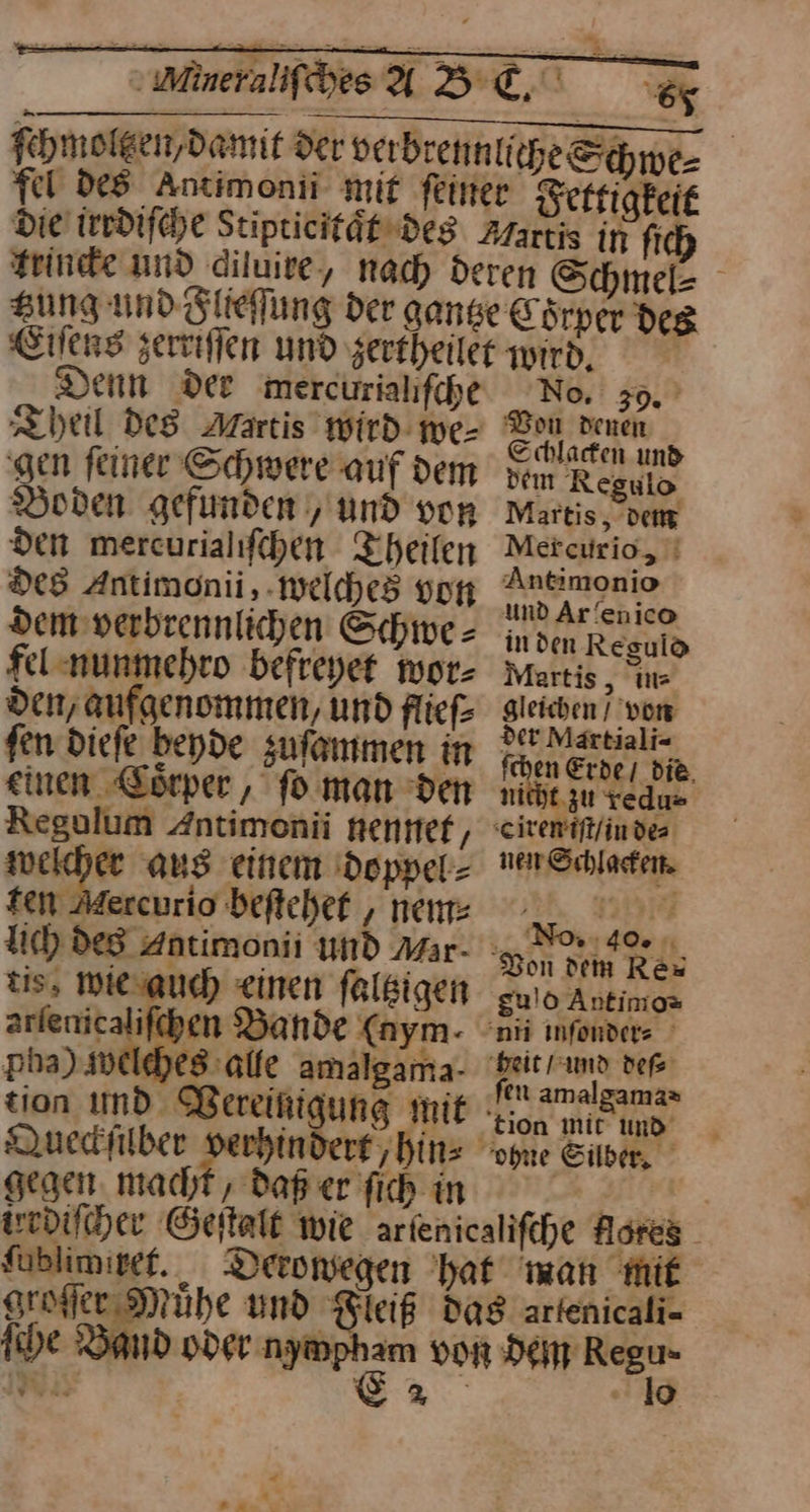 fel des Antimonii- mit F Eiſens zerriffen und zertheile Denn Der mercuriahfche Boden gefunden , und von den mercurialifchen Theilen De8 Antimonii,. welches vor Dem verbeennlichen Schiwe = fel nunmehro befreyet wor⸗ den, aufgenommen, und flieſ⸗ fen diefe beyde zuſammen in einen Korper , fo man den Regolum Antimonii nentef, weicher aus einem doppel⸗ ten Adercurio beftchef , nem⸗ tis, wie auch einen ſaltzigen arlenicalifchen Bande (nym- pha) welches alfe amalgama- tion ımd Bereinigung mit gegen. macht , daß er fich in No, . 9. k Bon Heu Schlacken uns tn Regulo Martis, dem Mercurio, Antimonio und Ar/enico in den Reguld Martis, ins gleichen / von der Martiali⸗ ſchen Erde / die nicht zu redu⸗ nen Schlacken. No ‚40% J gulo Antimo⸗ fen amalgama⸗ ſublimiret. groſſer Muͤhe und