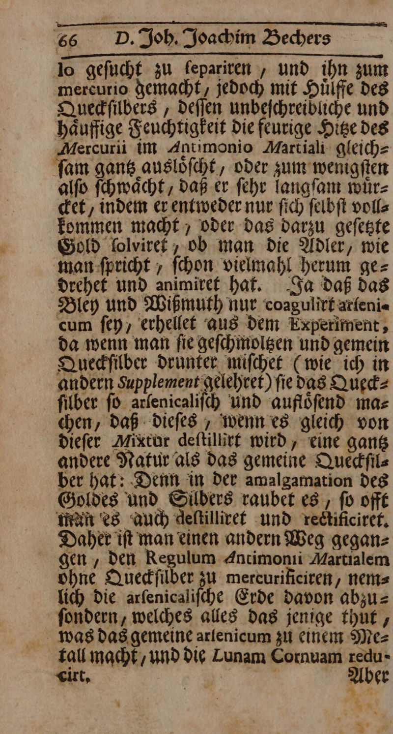 er TTRERERTTIR GUTE — — lo geſucht zu ſepariren, und ihn zum mercurio demacht, jedoch mit Hülfie des Duedfilbers , deſſen unbefchreibiiche und häuffige Feuchtigkeit Die feurige Hige des „Mercurii iM Antimonio Martiali gleich⸗ ſam gans ausloͤſcht, oder zum wenigſten alſo ſchwaͤcht, daß er ſehr Tanafam wuͤr⸗ cket, indem er entweder nur ſich ſelbſt voll⸗ kommen macht , oder das darzu geſetzte Gold ſolviret, ob man die Adler, wie man-fpricht , fehon vielmahl herum ge= drehet und animiret hat. Ja daß dag Bley und Wißmuth nur. coagulittätfeni« cum ſey, erhellet aus dem Experiment, da wenn man fie geſchmoltzen und gemein Duedfilber drunter miſchet (wie ich in andern Supplement gelehret) fie das Queck⸗ fiber fo arfenicalifch Und aufloͤſend mas chen, daß Diefes , wenn es gleih von diefer Mixtür deftillivf wird, eine gans andere Natur als das gemeine Queckſil⸗ ber hat: ‚Denn in der amalgamation deg Goldes und Silbers rauber es , fo oft man es auch deſtilliret und redtificiref. Daher ift man einen andern Weg geganz gen , Den. Regulum Antimonii Martialem ohne Quedfilber zu mercurificiren, nem⸗ lich Die arfenicalifche Erde davon abzu= fondern, welches alles dag jenige thut, was das gemeine arlenicum gu einem Me⸗ tall macht, und die Lunam Cornuam redu- cirt. | | uber | pr