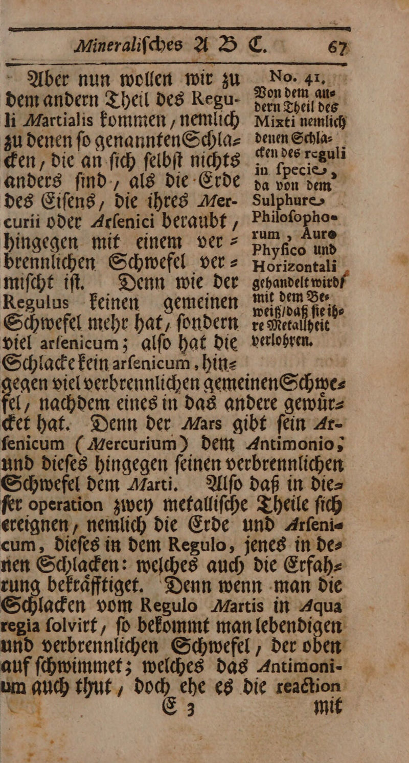 dem andern Theil des Regu- li Martialis kommen, nemlich zu denen ſo genannten Schla⸗ cken, die an ſich ſelbſt nichts No. 41. Von dem an⸗ dern Theil des Mixti nemlich denen Schla⸗ cken des reguli in ſpeci⸗ da von dem Sulphure> . Philofopho« rum , Aure Phyfico und Horizontali gehandelt wirdf‘ mit dem Bes weiß / daß ſie ih⸗ re Metallheit verlohren. anders ſind, als die Erde des Eiſens, die ihres Mer- curii oder Arlenici beraubt hingegen mit einem ver > brennlichen Schwefel ver = miſcht iſt. Denn wie der Regulus keinen gemeinen Schwefel mehr hat, ſondern viel arfenicum; alfo hat Die Schiadefeinarfenicum ‚bitte 0 gegen viel verbrennlichen gemeinen Schwes el, nachdem eines in Das andere gewuͤr⸗ der hat. Denn der Mars gibt fein Ar⸗ fenicum (Mercurium) dem Antimonio, and diefes hingegen feinen verbrennlichen Schwefel dem Marti. Alſo daß in dies fer operation zwey mefallifche Theile fich ereignen, nemlich die Erde und Arfeni« cum, dDiefes in Dem Regulo, jenes indes nen Scyladen: welches auch die Erfah zung befrafftigef. Denn wenn ‚man Die Schlafen vom Regulo Martis in Aqua regia folvirf, fo befommt man lebendigen: und verbrennlihen Schwefel , der oben auf ſchwimmet; welches das Antimoni- um auch thut, —— ehe es die ung N 3 mi *