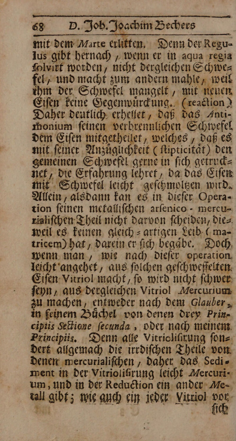 mit dem Marte erliffen, Denn Der Regu- Aus gibt hernach, wenn er in aqua regia folvirf worden, nicht dergleichen Schwe— feh,. und macht zum andern mahle, weil ihm der, Schwefel mangelt , mit neuen Eifen Feine Gegenwuͤrckung. (zeadtion } Daher deutlich erhellet, daß Das Znti- shonium feinen verbrennlichen Schwefel dem Eifen mitgetheilet, welches , Daß. es mit, feiner AUnzüglichkeit ( Ripticität) den gemeinen Schwefel gerne in fich getrud= net, Die Erfahrung Iehref, da das Eifer mie. Schwefel leicht geſchmoltzen wird. Allein, alsdann fan es in. Diefer Opera- tion feinen metalliſchen arfenico.- mercu- rialiſchen Theil nicht darvon ſcheiden, Dies. weil es feinen, gleich = arfigen Leib (ma⸗ tricem) bat , darein er ſich begaͤbe. Doch, wenn. man, wie nad) dieſer operation, leicht angehet, aus. ſolchen geſchweffelten Eiſen Vitriol macht, fo wird nicht ſchwer ſeyn, aus dergleichen Vitriol Mercurium au machen, entweder nad) Dem ‚Glauber ,, n feinem Büchel von denen drey Prin- cipiis Sectione fecunda , oder nach meinem. Principiis. Denn alle Vitrioliſxung ſon⸗ Ders alfgemach Die irrdiſchen Theile von Denen ‚mercurialifchen , Daher das Sedie ment in der Vitrioliirung leicht Mercuris um , und in Der Redudtion ein, ander Me- all gibt; wie auch sin jeder Vitriol *