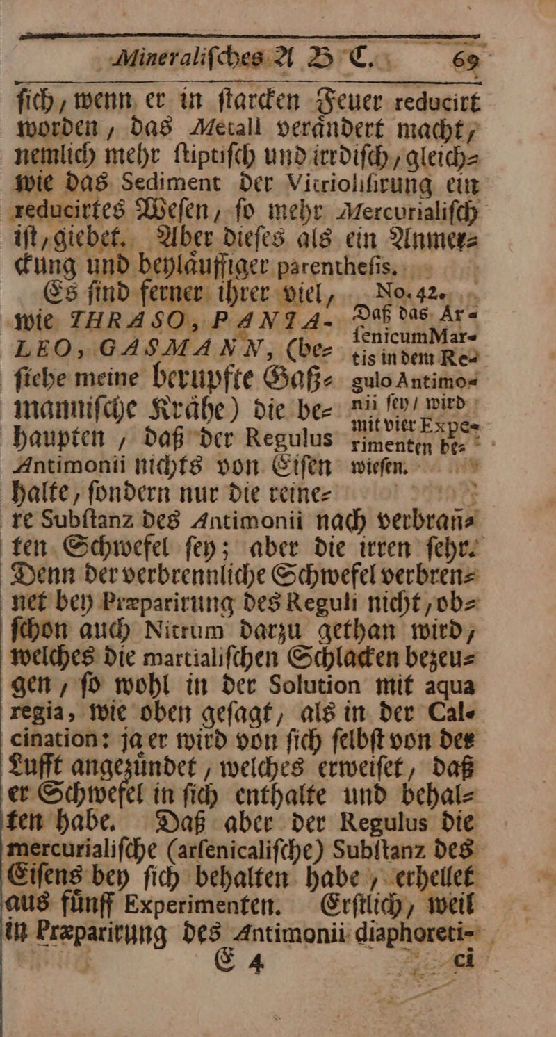fich , wenn, er in ſtarcken Feuer reducirt worden, das Merall verändert macht, nemlich mehr ftiptifch und irrdiſch, gleich- wie das Sediment der Virriolhrung ein reducirtes Wefen, fo mehr Mercurialifch iſt, giebet. Uber Diefes als. ein Anmer⸗ Kung und beplauffiaer parentheſis. Es find ferner: ihrer viel, - _ Nox42«, ‚wie THRASO, PANTA- DES Ar- LEO, GASMANN, (be gisindem Res ſiehe ur berupfte Gaß⸗ sulo Antimo« manmifche Kraͤhe) die be⸗ u fivı wu ı haupten ; daß der Regulus Yimentn be Antimonii nichf8 von Eifen wieſen. halte, fondern nur die reine- Dye re Subftanz des Antimonii nach verbrans ten. Schwefel fey; aber die irren fehr. Denn der verbrennliche Schwefel verbrens net bei) Preparirung Des Reguli nicht ,ob= ſchon auch Nitrum darzu gethan wird, welches die martialifchen Schladen bezeu⸗ gen , fo wohl in der Solution mif aqua regia, wie oben geſagt, als in der Cal« cination? ja er wird von fich felbft von dee Lufft angezuͤndet, welches erweifet, daß er Schwefel in ſich enthalte und behal- ten habe Daß aber der Regulus die mercurialifche (arfenicalifche) Subitanz des Eifens bey fich behalten. habe erhellet aus fünff Experimenten. Erſtlich, weil in kræparirung u: Antimonii’ diaphoreti- | mug 4 — —