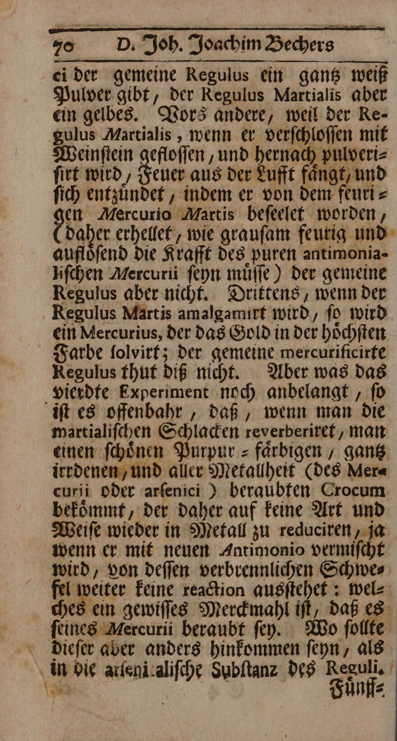 ei der gemeine Regulus ein gantz weiß Pulver gibt, der Regulus Martialis aber ein gelbes. Vors andere, weil der Re- gulus Martialis , wenn er verſchloſſen mit Weinſtein gefloffen ‚und hernach pulseri= firt wird, Feuer aus der Lufft faͤngt, und fich entzündet , indem er von dem fenti = oe Mercurio Martis beſeelet worden , ‚daher erhellet, wie graufam feutig und auflöfend Die Krafft des puren antimonia- hfchen Mercurii ſeyn muͤſſe) der gemeine Regulus aber nicht. Drittens, wenn der Regulus Märtis amalgamirt wird, fo wird ein Mercurius, der das Gold in der höchften Farbe folvirtz der gemeine mercurificirfe Regulus thut diß nicht. Uber was das vierdte Experiment noch anbelangt , ſo ift es offenbahr , daß, wenn man Die martialifchen Schladen reverberitet, man einen ſchoͤnen Purpur⸗- farbigen ; gan. irrdenen,und aller Metallheit (des Mera curii Oder aarfenici ) beraubfen. Crocum befömmf, der daher auf Feine Art. und Weiſe wieder in Metall zu redaciren, ja wenn er mit neuen Antimonio vermifchf wird, von deffen verbiennlichen Schwes peter feine readtion ausſtehet: wel⸗ ches ein gewiffes Merckmahl ift, daB es feines Mercurii beraubt fey. Wo ſollte dieſer aber anders hinkommen ſeyn, als in die arſeni aliſche dabſtanz des Bene J 2
