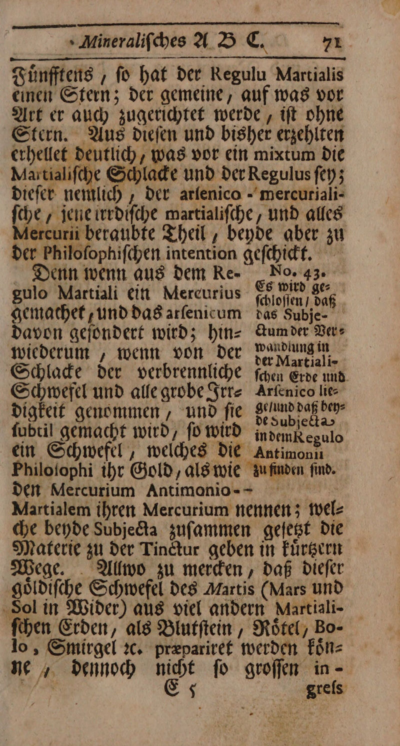 Fuͤnfftens, fo hat der Regulu Martialis einen Stern; der gemeine, auf was vor Art er and) zugerichtet werde , ift ohne Stern. Aus dieſen und bisher erzehlten erhellet Deutlich, was por ein mixtum Die Martialifche Schlade und Der Regulus ſey; Diefer nemlich, Der arfenico -mercuriali- fche , jene ierdifche martialifche, und alles Mercurii beraubte Theil , beyde aber zu der Philofophifchen intention gefchictt. . Denn wenn aus dem Re- _Nor43. gulo Martiali ein Mercurius — 535 gemachet, und das arſenicum das Subje- davon geſondert wird; hinz Aumde Ver⸗ wiederum , wenn von Der vd Schlade der verbrennliche fayen Erve und Schwefel und allegrobe Irr⸗ Arfenico lie digkeit genommen , und fie — fabtil gemacht wird, fOWID indemkegulo ein Schwefel, welches die Antimonu Philoiophi ihr Gold, als wie Aufinden find. den Mercurium Antimonio-- Martialem ihren Mercurium nennen; wel⸗ che beyde Subjedta zuſammen geſetzt Die Materie gu der Tindtur geben in Fürgern Wege. Allwo zu merden , daß dieſer göldifche Schwefel des Martis (Mars und ‚Sol in Wider) aus viel andern Martiali- fihen Erden, als Blutſtein, Rötel, Bo- lo, Smirgel ꝛc. præpariret werden koͤn⸗ ne dennoch nicht fo groffen in - dba Es grels