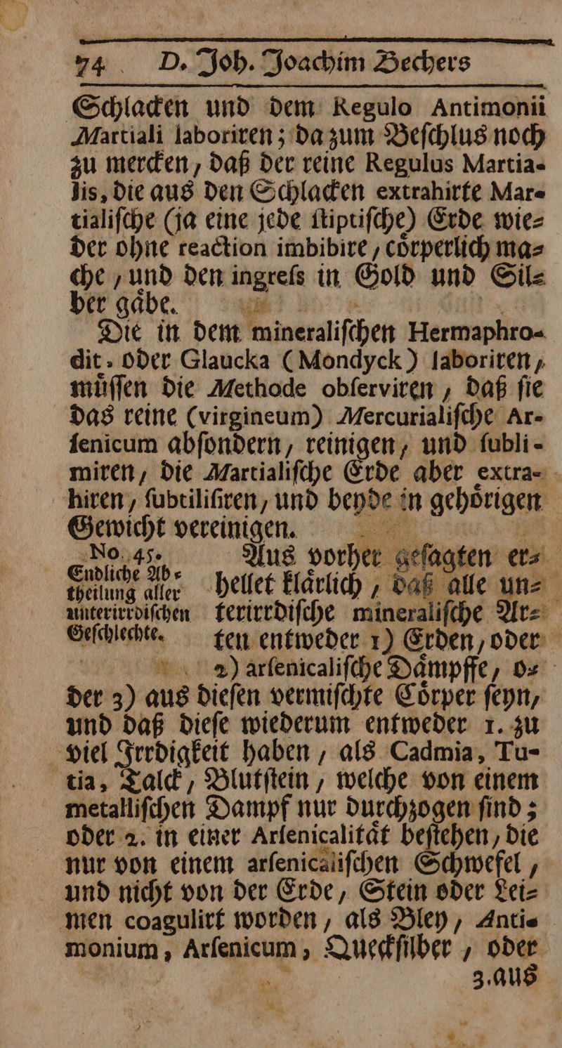 Schlacken und dem Regulo Antimonii Maxtiali laboriten 5; da zum Befchlusnoch zu mercken, daß Der reine Regulus Martia- Jis, Die aus den Schladen extrahirfe Mar« tialifche (ja eine jede ſtiptiſche) Erde wie⸗ der ohne reaction imbibire , cörperlich ma⸗ che ‚und den ingrefs in Gold und Sil⸗ ber gabe. Yu x Die in dent mineralifchen Hermaphro- dit. oder Glaucka (Mondyck ) Jaboriten, müflen die Methode obferviren , daß fie Das reine (virgineum) Mercurialifche Ar- fenicum abfondern, reinigen, und fubli- miren, die Martialifche Erde aber extra- hiren, ſubtiliſiren, und bepde in gehoͤrigen Gewicht ——— —— en | 22 us vorher geſagten er⸗ eelung alter hettet kraaͤruch das ae uns aunterirrdifchen terirrdiſche mineralifche Ar⸗ Gefchlechte. ten entweder 1) Erden,oden | ©») arfenicalifche Dampffe, o⸗ der 3) aus diefen vermifchre Eorper feyn, und daß diefe wiederum enfweder 1. zu viel Frrdigkeit haben , al$ Cadmia, Tu- tia, Talck, Blutſtein, welche von einem metallifchen Dampf nur Durchzogen find ; oder 2. in einer Arfenicalifat beſtehen, Die nur von einem arfenicalifchen Schwefel , und nicht von der Erde, Stein oder Lei— ‚men coagulirf worden, ald Bley, Antie monium, Arfenicum , Queskfilber , 2% * 3.au 2