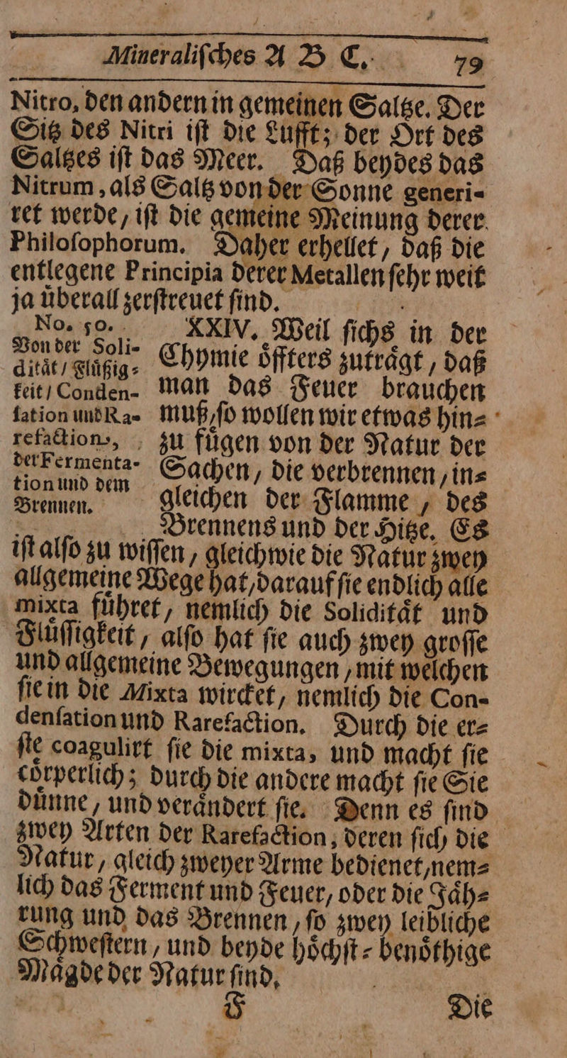 Aineraliſches B C. +79 Nitro, den andern in gemeinen Saltze. Der Sitz des Nitri ift die Lufft; der Ort des ©alses ift das Meer. Das beydes das Nitrum ‚al8 Saltz von der Sonne generi- tee werde, iſt die gemeine Meinung derer. Philofophorum. Daher erhellet, daß die entlegene Principia derer Metallen fehr weit jamberalfgerftreuekfindd. No. 5%, _ KXKXIV. Weil fichs in der Be, ner Chymie öffterg zufrägt , daß feit/Conden. MAN Das Feuer brauchen fation und Ra⸗ muß ſo wollen wir etwas hin⸗ zefadion-, , zu fügen von der Natur der nurermenta- Sachen, Die verbrennen, ins Sram. gleichen der Flamme, des AR S Brennens und der Hige, Es iſt alſo zu wiſſen, gleichwie die Naͤtur zwey allgemeine Wege hat, daraufſie endlich alle mixta fuͤhret, neinlich die Soliditäf und Fluͤſſigkeit, alſo hat fie auch zwey grofle und allgemeine Bewegungen ‚mit welchen fie in die Mixta wirdef, nemlich die Con- denfationund Rarefaction. Durch die er= fte coagulirt fie die mixta, und macht fie Hrperlich; Ducch die andere macht fie Sie duͤnne, und verändert fis Denn es find Wwey Arten der Rarefadtion , deren ſich Die Natur, gleich zweher Arme bedienet, nem⸗ lich das Ferment und Feuer, oder die Jaͤh⸗ rung und das Brennen, ſo zwey leibliche Schweſtern, und beyde hoͤchſt⸗ benöfhige Maͤgde der Naturfind, Ä ? | 5 Die *