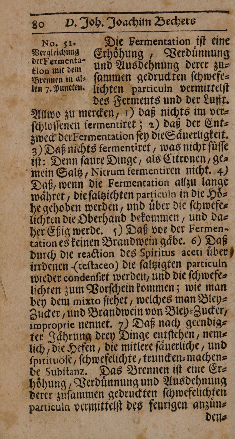 — one ift eine. ergleichung Erhoͤhung, Verduͤnnun en Und Ausdehnung Der Brennen in ale fammen gedrudten fchwefe= len 7. Vuncten. lichten particuln vermittelſt es Ferments und Der Lufft. Alllwo zu mercken/ 1) daß nichts im ver⸗ ſchloſſenen fermentiref 5 2) Daß der Ent⸗ weck der berwentation ſey dieSaͤuerligkeit. 3) Daß nichts lermentiret, was nicht füfle it: Denn faure Dinge, als Eifronen, ges “mein Saltz, Nitrum fermentiren nicht. 4) Daß, wenn Die Fermentation alfsu lange währe, die falgichten particuln in Die Hoͤ⸗ he gehoben werden, und über Die ſchwefe⸗ üchten die Dberhand bekommen , und da⸗ her Eßig werde. 5) Daß vor Der Fermen> tation esteinen Brandwein gäbe. 6) Daß durch Die reaction des Spiritus aceti uͤber⸗ irrdenen (reſtaceo) Die ſaltzigten particuln wieder cöndenfirt werden, und Die ſchwefe⸗ lichen zum Vorſchein kommen; wie man bey dem mixto ſiehet, welches man Bley⸗ Zucer ‚und Brandwein von Bley-Zuder; improprie nennef. 7) Daß nach geendig⸗ ‚ter Jaͤhrung drey Dinge entſtehen, nem⸗ lich ‚die Hefen, die mitlere ſaͤuerliche, und fpirituöfe, ſchwefelichte, truncken⸗ machens de Subftanz. Das Brennen iſt eine Er⸗ hoͤhung, Verduͤnnung und Ausdehnung bderer zuſammen gedruckten ſchwefelichten particuln vermittelſt des feurigen u u Be J en⸗