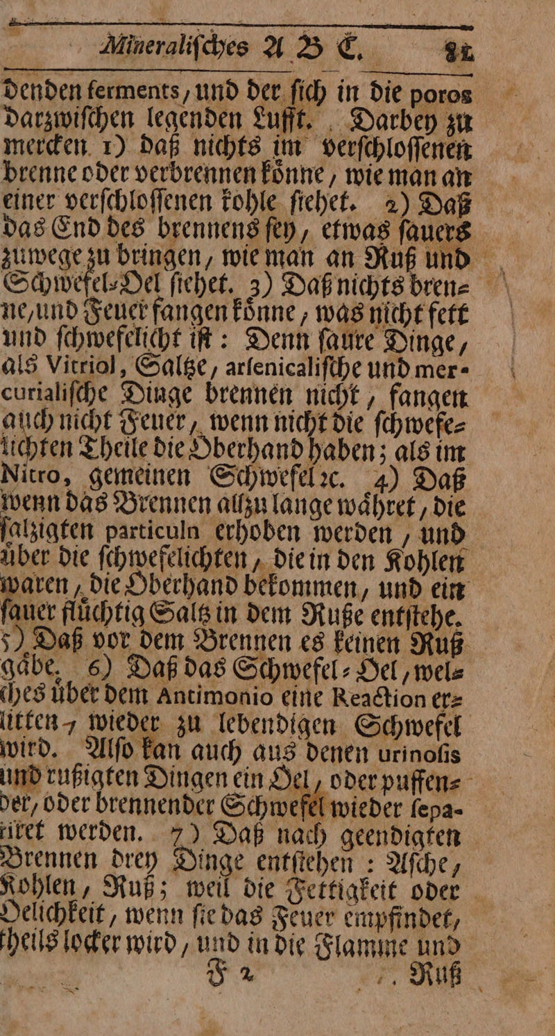 Mineralifdyes VB © | 8 Denden ferments, und der ſich in Die poros Darzwifchen Iegenden Luft. , Darbey zu brenne oder verbrennen könne, wieman an einer verichloflenen Tohle fichet. 2) Daß das End des brennens ſey, efivas ſauers zumege zu bringen, wieman an Ruß und ne, und Feuer fangen koͤne, was nicht fett und ſchwefelicht iſt: Denn ſaure Dinge, als Vitriol, Saltze, arfenicalifche und mer- curialiſche Dinge brennen nicht, fangen auch nicht Feuer, wenn nicht die ſchwefe— lichten Theile die Oberhand haben; als im Nitro, gemeinen Schwefelc. 4) Daß wenn das Brennen allzu lange währef ‚die ſatzigten particuln erhoben werden , und Aber die ſchwefelichten, Diein den Kohlen waren „die Dbechand bekommen, und ein ſauer flüchtig Sals in dem Ruße entſtehe. 5) Daß vor dem Brennen es feinen Ruß gabe, 6) Daß das Schwefel: Del,mels (yes uber Dem Antimonio eine Reaction er⸗ litten wieder zu lebendigen Schwefel wird. Alſo kan auch aus denen urinofis und rußigten Dingen ein Del, oder puffens der, bder brennender Schwefel wieder fepa- itet werden... 7) Daß nach geendigren Drennen drey Dinge entfieben : Afıhe, Kohlen, Ruß; mei die Fertigkeit oder Delichkeit, wenn ſie das Feuer empfindet, theils locker wird, und in die Flamme und — F2 Ruf