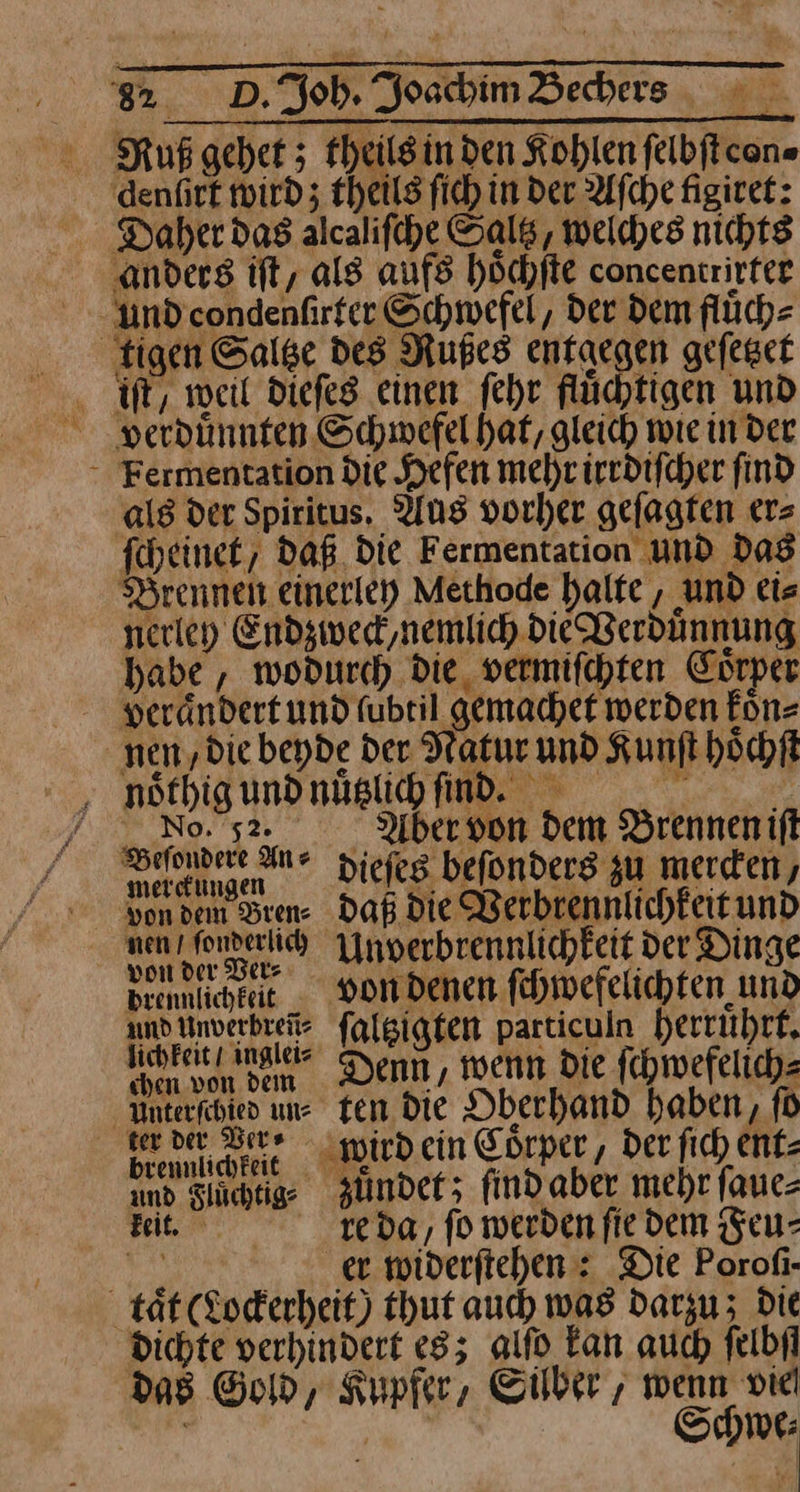 ‚denfirt wird; theils fich in der Aſche figiret: ‚anders ift, als aufs höchfte concentrirter und condenlirter Schwefel, der dem fluͤch⸗ tigen Salge des Rußes entaegen gefeger . ft, weil diefes einen fehr flüchtigen und * Fermentation die Hefen mehriredifcher find als der Spiritus. Aus vorher gefagten er= fheinet, Daß. die Fermentation und das Brennen einerley Methode halfe , und ei— nerley Endzweck, nemlich Die Verdünnung habe, wodurch die, vermiſchten Coͤrper veraͤndert und fubril gemachef werden koͤn⸗ nen „die beyde der Natur und Kunft hoͤchſt Nnoͤthig und nuͤtzlich ind. | / No 52. Abervon dem Brennenift een dieſes befonderg zu mercen, von dem Brene Daß die Werbrennlichkeitund nen fenrerih nverbrennlichkeit der Dinge brennlichkeit - von denen fihmwefelichten und undnverbreite falsigten particuln herruͤhrt. ehteie na Denn, wenn Die fchwefelich- Unterfchied un- Ten die Oberhand haben, fü ker der Serr wird ein Coͤrper, Der fich ent- und Slüchtige zuͤndet; findaber mehr fane- Bit e da, fo werdenfie dem Feu— er widerſtehen: Die Porofi- tät (Lockerheit) thut auch was darzu; Die dichte verhindert es; alſo Fan auch felbil das Gold, Kupfer, Silber, wenn vie ' re Schwe⸗