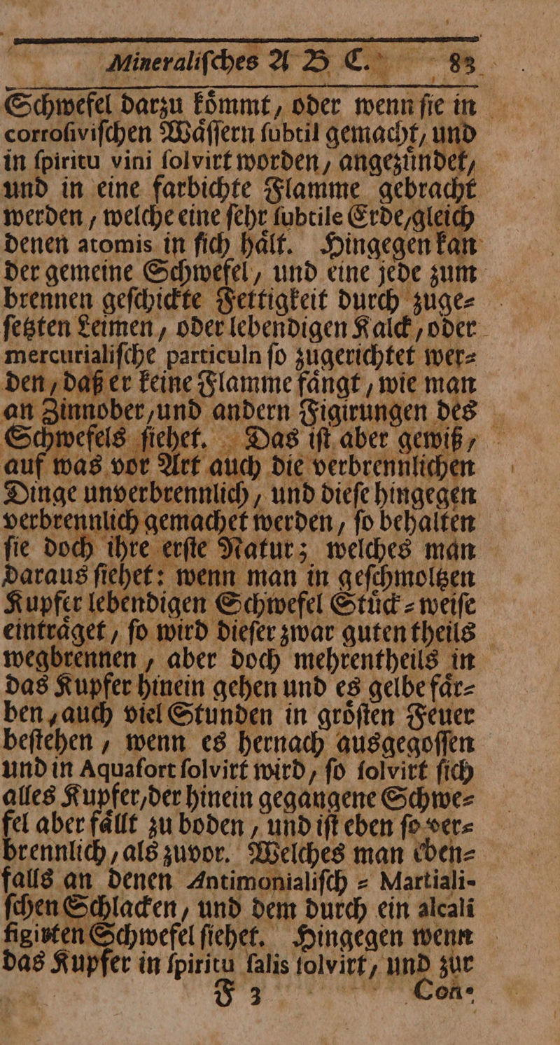 Schwefel darzu Eömmet, oder wennfiein verbrennlich gemachet werden, fo behalten fie do ihre. erfte Natur; welches man Daraus fiehef: wenn man in gefchmolgen Kupfer lebendigen Schwefel Stüd = weiſe eintraͤget, fo wird Diefer zwar gutentheils wegbrennen , aber doch mehrentheils in das Kupfer hinein gehen und es gelbe fär- ben,auch viel Stunden in gröften Feuer beftehen , wenn es hernach ausaegoffen undin Aquafortfolvir£ wird, fo folvirt fich alles Kupfer,der hinein gegangene Schwe⸗ fel aber fällt zu boden , und ift eben ſo ver⸗ brennlich, als zuvor. Welches man ecben⸗ falls an denen Antimonialifch = Martiali- hen Schladen, und dem durch ein alcali figiten Schwefel fiehet. Hingegen wenn das Kupfer in fpiritu falis tolvirf, und zur — ————