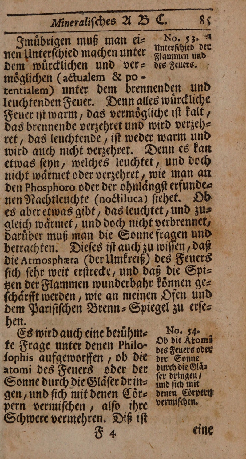Ameraliſches ABC. 8 Smübrigen muß man eis No. 53- nen unt erſchied machen unter Sıamnen und“ dem würdlichen und dver= des deuers. möglichen (adtualem &amp;po- . tentialem) unter dem brennenden und leuchtenden Feuer. Denn alles würdliche Feuer it warm, das vermögliche ıft kalt, Das brennende verzehret und wird verzeh⸗ vet , dag leuchtende , ift weder warm und wird auch nicht verzehret. Denn es fan etwas feyn, welches leuchtet, und doch nicht waͤrmet oder verzehtet, wie man an den Phosphoro oder der ohnlaͤngſt erfunde⸗ nen Nachtleuchte (noctiluca) ſiehet. DD es aber etwas gibt, das leuchtet ‚und zu⸗ gleich waͤrmet / und doch nicht verbrennelz darüber muß man die Sonnefragen und betrachten. Diefes ift auch zu wiſſen, daß Die Atmosphzra (der Umkreiß) des Feuers ſich fehr weit erfiredie, und daß die Spi= gen der Flammen wunderbahr können gez fchärfft werden , wie an meinen Ofen und dem Varififchen Brenn- Spiegel zu erſe⸗ en Es wird auch eine beruͤhm⸗ Nase fe Frage unter denen Philo- I — ſophis aufgeworffen , ob die der Sonne atomi des Feuers oder Der durddie6lfe Sonne durch die Glaͤſer dr in⸗ Kanne gen, und ſich mit denen Coͤr⸗ denen Eye pern vermiſchen, alſo ihre vermiſchen. Schwere vermehren. Diß iſt erg :% Ö4 eine