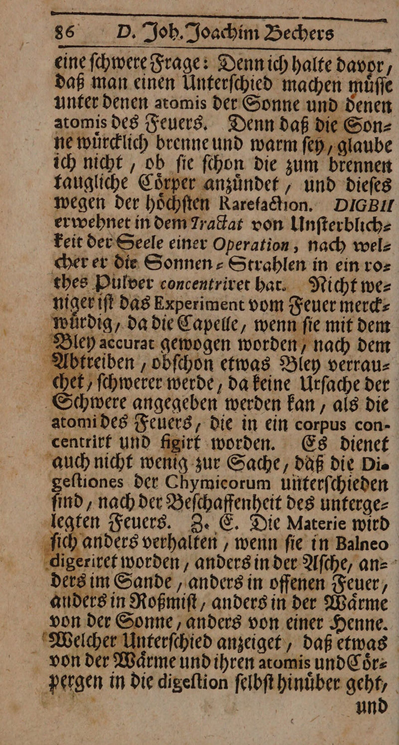 eine ſchwere Frage: Dennich halte davpr, dag man einen Unterfehied machen müfle unfer denen aromis der Sonne und denen atomis des Feuers, Denn daß die Son— ne wurdlich beenneund warm fed glaube ich nicht , ob fie fihon die zum brennen faugliche Cörper anzünder , und dieſes ‚wegen der höchften Rarefaktıon.. DIGBU erwehnet indem Tractat von Unfterbliche Feit der Seele einer Operation, nach welz cher er die Sonnen » Strahlen in ein ro⸗ thes Pulver concentrivet bar. Nicht we⸗ niger iſt Das Experiment vom euer merck⸗ würdig, da die Capelle, wenn fie mit dem Bley accurar gemogen worden, nach dem MWtreiben, obfehon etwas Biey verrau: chet fehwerer werde, da keine Urfache der ‚Schwere angegeben werden fan, als die atomides Feuers, Die in ein corpus con- centrirt und figirt worden. Es dienet ‚auch nicht wenig zur Sache, daß die Die geftiones det Chymicorum unterſchieden find , nad) der Befchaffenheit des unferge= legten Feuers. Z. E. Die Materie wird —9— ) anders verhalten, wenn fie in Balneo x worden, anders in der Aſche, an⸗ ders im Sande ‚anders in offenen Feuer, anders in Roßmiſt, anders in der Wärme von der Sonne ‚anders von einer Henne. Welcher Unterfchied anzeiget, daß etwas von der Waͤrme und ihren atomis und Coͤr⸗ pergen in die digeſtion ſelbſt hinuͤber zug