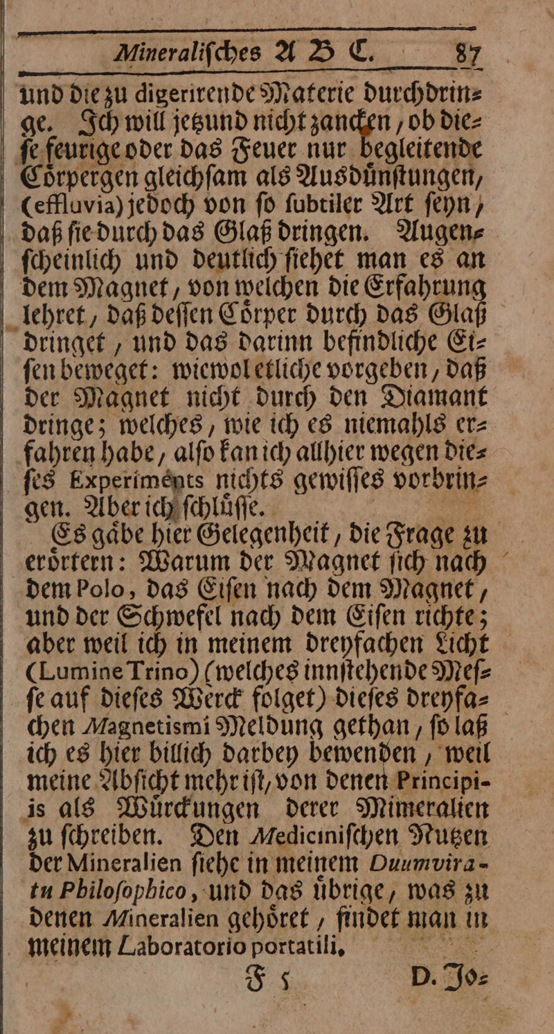Mineralifiches ADUL. 897 | Ind diezu digerivende Materie durchdrin⸗ ge. Ich will jetzund nicht zancken, ob die- ſe feurige oder das Feuer nur. begleitende Coͤrpergen gleichſam als Ausduͤnſtungen, (effluvia)jedoch von fd ſubtiler Art ſeyn/ daß ſie durch das Glaß dringen. Augen⸗ ſcheinlich und deutlich ſiehet man es an dem Magnet, von welchen Die Erfahrung lehret, daß deſſen Edrper durch Das Glaß dringet, und dag darinn befindliche Ei— fen beweget: wiewoletliche vorgeben, Daß der Magnet nicht durch den Diamant dringe; welches, wie ich es niemahls er= fahren habe, alfo Fanich allhier wegen Dies ſes Experimöpts nichts gewiſſes vorbrin⸗ gen. Aber chaſchluͤſſe. Es gaͤbe hier Gelegenheit, die Frage zu eroͤrtern: Warum der Magnet ſich nah dem Polo, dag Eifen nach dem Magnet, und der Schwefel nad) dem Eifen richte; | aber weil ic) in meinem drepfachen Licht ; CLumineTrino) (welches innftehende Mef- ſe auf diefes Werd folget) dieſes dreyfa⸗ chen Magnetismi Meldung gethan, ſo laß ich es hier billich darbey bewenden, weil meine Abſicht mehr iſt, von denen Principi- is als Wüuͤrckungen derer Mimeralien zu ſchreiben. Den Medicinifchen Nutzen der Mineralien fiehe in meinem Duumvira- tu Pbilofophico , und das Ubrige, was zu denen Mineralien gehoͤret, findet man in 1. meinem Laboratorio portatili, EN | 5% D. Jo⸗ | f