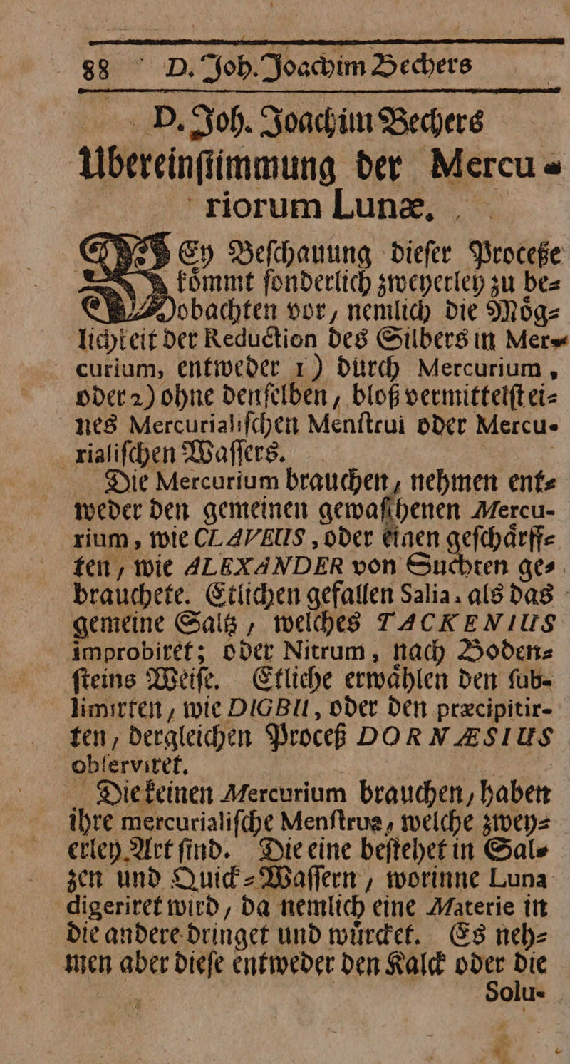 D. Joh. Joachim Bechers Ubereinftimmung der Mercu- 'riortumlLung, > Ey Beſchauung dieſer Proceße a komme fonderlich zweyerleh zu be= MNobachten vor, nemlich die Moͤg⸗ 3 der Reduction des Silbers in Mer⸗ curlum, entweder 1) durch Mercurium, oder 2) ohne denſelben, bloß vermittelſt ei⸗ nes Mercurialifchen Menftrui oder Mercu- xialiſchen Waſſers. Die Mercurium brauchen, nehmen ent⸗ weder den gemeinen gewaſchenen Mercu- rium, wie CAVIIIS, oder einen ge — ten, wie ALEXANDER von Suchten ges. brauchefe. Etlichen gefallen Salia. als das | gemeine Sala , weſches TACKENIUS improbitef; oder Nitrum, nach Boden⸗ fteins Meike, Efliche erwaͤhlen den ſub⸗ limirten, wie DIGBIL, oder Den præcipitir- ten, dergleichen Proceß DORNZSIUS ob! ervitek, Die keinen Mercurium brauchen, haben ihre mercurialifcye Menftrug, welche zwey⸗ eriey Art find. Die eine beftehetin Sal⸗ sen und Quick-Waſſern, worinne Luna digeriret wird, da nemlich eine Materie in Die andere. dringet und würdet. Es nehe men aber dieſe entweder den Kalck — Oolu⸗ —* « . P