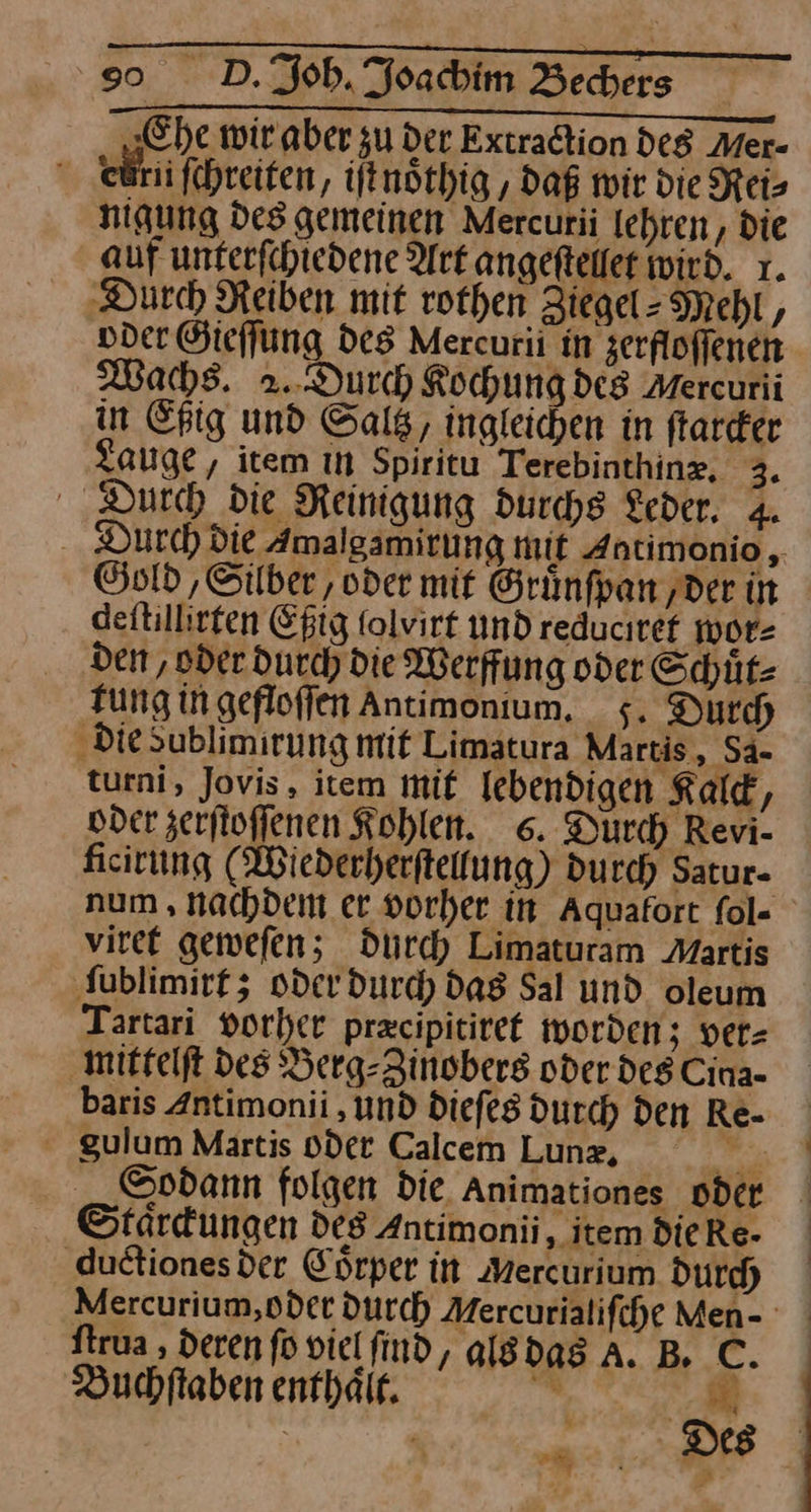 „Ehe wir aber zu der Extradtion de Mer- ewrii ſchreiten, iſt noͤthig, daß wir die Reis nigung des gemeinen Mercurii lehren, die auf unterſchiedene Ark angeſtellet wird. 1. ‚Durch Reiben mit rothen Ziegel- Mehl, oder Gieſſung Des Mercurii in zerfloffenen Was. 2.. Durch Kochung des Mercurii in Eßig und Saltz, ingleichen in ftarder Zauge, item ın Spiritu Terebinthinz, J Durch die Reinigung durchs Leder, 4. Gnld ‚Silber, oder mit Grünfpan ‚der in deitillirten Eßig folvirt und reducıref wor⸗ den, oder durch die Werffung oder Schuͤt⸗ tung in gefloſſen antimonium. 5. Durch ‚Diesublimirung mit Limatura Martis, Sa- turni, Jovis, item mit lebendigen Kald, oder zerjtoffenen Kohlen. 6. Durch Revi- ficirung (Wiederherftellung) durch Satur- viret geweſen; durch Limaturam Martis ſublimirt; oder durd) das Sal und oleum Tartari vorher przcipitiref worden; ver⸗ mittelſt des Berg-Zinobers oder deg Cina- baris Antimonii ‚und dieſes durch den Re- gulum Martis oder Calcem Lunz, —* Sodann folgen die Animationes oder Staͤrckungen des Antimonii ‚item DieRe- ductiones der Cörper in ‚Mercurium Durch ftrua , deren fo viel find, alg das A. B. C. Buchſtaben enthaͤit. MR '