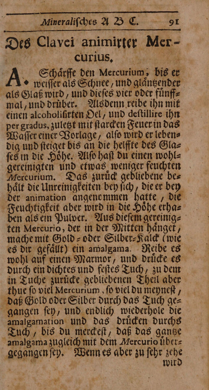 Des Clavei animirter Mer- BR: CHLIUS, no. u A Schaͤrffe den Mercurium; bis er LI meifferals Schnee, und glangender als Glaß wird, und diefes vier oder fünffe mal,unddrüber. Alsdenn reibe ihn mit einen alcoholifirfen Del, und deftillire ihn per gradus, zuletzt mit ſtarcken Feuer in das Waͤſſer einer Vorlage, alſo wird er leben⸗ dig und ſteiget bis an die helffte des Gla⸗ ſes in die Höhe. Alſo haft Du einen wohl⸗ gereinigten und etwas weniger feuchten Mercurium. Das zurüd gebliebene bes hält die Unreinigfeiten bey ſich, die er bey der animation angenommen hatte , die Feuchtigkeit aber wird in die Hohe erha⸗ ben alsein Pulver. Aus dieſem gereinig⸗ fen Mercurio, der in der Mitten hänger, mache mit Gold = oder Silber⸗Kalck (wie es dir gefällt) ein amalgama. Reibe es wohl auf einen Marmor, und druͤcke «8 durch ein dichtes und feſtes Tuch, zu dem in Tuche zurüde gebliebenen Theil aber thue fo viel Mercurium ‚fo viel du meyneſt, daß Gold oder Silber durch das Tuch ge= gangen fey, und endlidy mwiederhole Die amalgamation und das drüden durchs Tuch, bis du merdeft, daß das ganse amalgama zugleich mif Dem Mercurio übers gegangenfey, Wenn es aber zu Iebe hehe | a wir