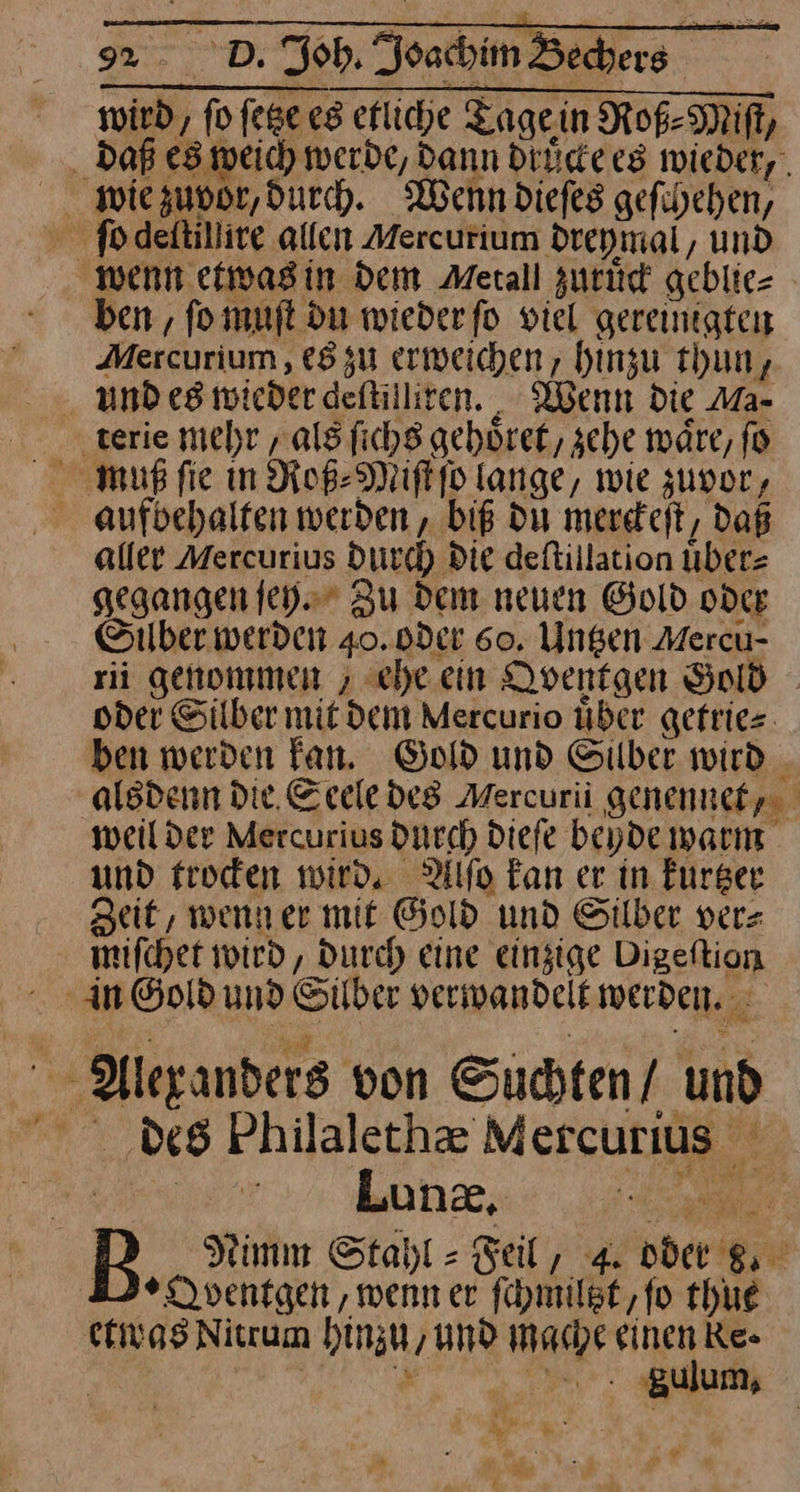 wird, fofegeesefliche Tage in Roß⸗Miſt, daß es weich werde, dann druͤcke es wieder, wie zuvor, durch. Wenn dieſes gefiheben, fodeltillire allen Mercurium dreymal, und ‚wenn etwas in Dem Metall zuruͤck geblie— ben, ſo muſt du wieder ſo viel gereinigten Mercurium, es zu erweichen, hinzu thun, und es wieder deſtilliren. Wenn die Ma- terie mehr/ als ſichs gehoͤret, sche wäre, fo muß ſie in Roß⸗Miſt ſo lange, wie zuvor, aufbehalten werden, biß du merckeſt, daß aller Mercurius durch Die deftillation uͤber⸗ gegangen ſey. Zu dem neuen Gold oder Silber werden 40. oder 60. Untzen Mercu- rii genommen , ehe ein Qventgen Gold oder Silber mit dem Mercurio über gefries. ben werden Fan, Gold und Silber wird _ alsdenn Die. Seele des Mercurii genennet, weilder Mercurius durch dieſe beyde warm und trocken wird. Alſo kan er in kurtzer Zeit, wenn er mit Gold und Silber ver— mifchet wird, Durch eine einzige Digeftion An Gold und Silber verwandelt werden. Alexanders von Suchten / und des Philalethæ Mercurius 3 Nimm Stahl-Feil, 4. oder . MeOventgen, wenn er ſchmiltzt, ſo thue etwas Nitrum hinzu, und Mache einen ke- Fr a ‚gulum, N a