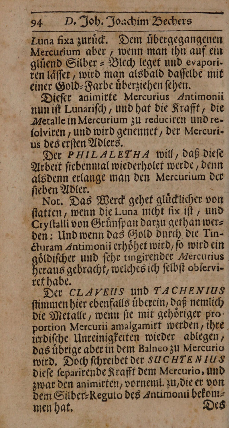 ‚Luna fixa zuruͤck. Dem Übergegangenen : Mercurium aber , wenn man ihn auf ein gluͤend Silber = Blech leget und evapori- ven laͤſſet, wird man alsbald daffelbe mit einer Gold- Farbe überziehen fehen. Dieſer animirfe Mercurius Antimonii nunift Lunarifch, und hat Die Krafff, Die Metallein Mercurium zu reduciren und re- folviren , und wird genennef, Der Mercuri- us des erften Adlers. | Der PHILALETHA will, daß dieſe ebeit ſiebenmal wiederholet werde ‚denn alsdenn erlange man Den Mercurium Der fieben Adler. 1 R Not. Das Werck gehef glüdlicher von flotten, wenn Die Luna nicht fix it, und Cryſtalii von Grünfpan darzu gethan wer⸗ den: Und wenn dag Gold durch die Tin- &amp;uram Antimonii erhöhet wird, fo wird ein goͤldiſcher und fehr tıngirender Mercurius | heraus gebracht, welches ich ſelbſt oblervi- ref habe. — | Der CLAVEUS und TACHENIUS ftimmen hier ebenfalls überein, Daß nemlich die Metalle, wenn fie mit gehoriger pro- portion Mercurii amalgamirt werden, ihre. irrdiſche Unreinigkeiten wieder ablegen, das übrige aberin dem Balnco zu Mercurio wird. Doch fehreibet der SUCHTENIUS dieſe feparirende Krafff Dem Mercurio, Und zwar den animirfen, vorneml. zu, die er don Dem Silber-Regulo de8 Antimonii bekom⸗ men hat, Des ——