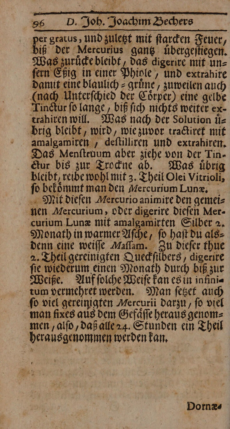 . per gratus , und zuletzt mit ſtarcken Feuer, biß Der Mercurius gang übergejtiegen. Was zurüdebleibf, das digerire mit un= fern Epig in einer Phiole, und extrahire damit eine blaulich = grüne, zumeilen auch (nad) Unterfchied der Eörper) eine gelbe Tindtur fd lange , biß fich nichtg weiter ex- trahiren will. Was nach: der Solution ü- ‚brig bleibt, wird, wie zuvor tradtivef mit amalgamiren , deftilliren und extrahiren. Das Menftruum aber ziehe von der Tin- ur bis zur Trockne ab. Mas übrig bieibf, reibe wohl mit 3. Theil Olei Vitrioli, io befommt manden MercuriumLung, ; . Mit. diefen Mercurio animire den gemei⸗ nen Mercurium , oder digerire Diefen Mer- curium Lunz mif amalgamirten Silber >. Monat) in warmer Afche, ſo haſt du als⸗ Denn .eine weile Maffam. Zu diefer thue 2. Theil gereinigten Duedfilbers , digerire fie wiederum einen Monath durch biß zur Weise. Auffolche Weife fan es in infini« tum vermehret werden. Man feset auch fo viel gereinigfen Mercurii darzu, fo viel man fixes aus dem Gefäfle heraus genom⸗ men , alſo, daß alle 24. Stunden ein Theil herausgenommen werden kan. | — Dornæ⸗