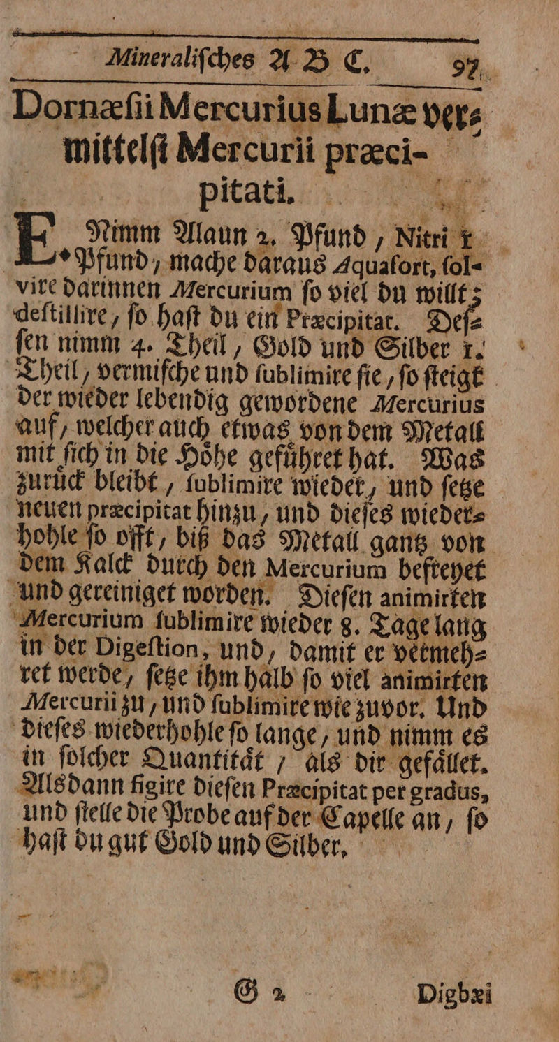 DornzfiiM ercuriusLunz vers Ä mittelſi Mercurii pr&amp;ci- ” | | pitati. En F Nimm Alaun 2, Pfund, Nitri _ Ar N fund, mache daraus Aquafort, fol= vire darinnen Mercurium fo viel du willf; deftillive, ſo haſt du ein Precipitar. Defe fen nimm 4. Theil, Gold und Silber 1. Theil, vermifche und fublimire fie,fofteigt der wieder lebendig gewordene Mercurius auf, welcher auch etwas vondem Metalt mit fich in Die Höhe geführet hat, Was zuruc bleibt , fublimire wieder, und fege NEUEN precipitat binan, und dieſes wieder⸗ hohle fo offt, biß das Metall gantz von dem Kalck durch den Mercurium befteyet und gereiniget worden. Diefen animmten Aercurium fublimire wieder 8. Tage lang in der Digeftion, und, damit er vermeh⸗ vet werde, fese ihm halb fo viel Animirfen Mercurii zu, und ſublimire wie zuvor, Und dieſes wiederhohle fo lange, und nimm es in ſolcher Quantität ; Als dir gefaͤllet. Als dann figire diefen Precipitat per gradus, und stelle die Probe aufder Capelle an, fo haſt du gut Sohumd&amp;ilber, — — ar &amp; a Digbei