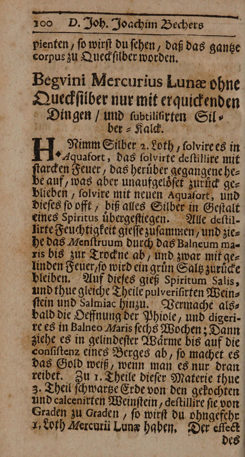 3100 D, ob, oe Bechers jenten, fo wirft du fehen, daß das gande —— Quedfilber worden, | — Begvini Mercurius Luneæ ohne Queckſilber nur mit erquickenden Dingen / und ſubtiliüurten Sil⸗ J Der = Sakli. Rn * a 3* Aquafort,, daS folvirfe deftillire mit Burcon Feuer, Das herüber gegangenehe- e auf, was aber unaufgeldfer Air ge⸗ blieben, ſolvire mit neuen 4quaſort und br dieſes fo offt, biß alles Silber in Geftalt * eines Spiritus übergeftiegen. Alle deftil- life Feuchtigkeit gleſſe zuſammen / und sie» he das Menſtruum durch das Balneum ma- ris bis zur Trockne ab, Und zwar mit ge⸗ bieiben. Auf dieſes gieß Spiritum Salis, und thue gleiche Theile pulveriirten Weins ‚bald die Oeffnung der Phiole, und digeri- te es In Balneo Maris ſechs Wochen ; Dann ‚ziehe es in gelindefter Waͤrme bis auf die confiftenz eines Berges ab, fo machet eg Bann weiß, wenn man es nur dran reibet. Zu 1. Theile diefer Materie thue und calcenitten Weinſtein, deftillire fie von |