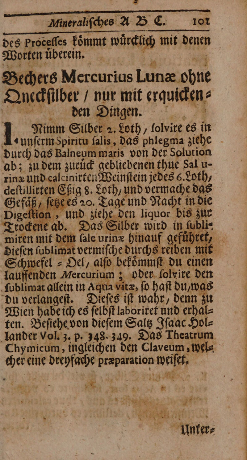 — — des Proceſſes koͤmmt wuͤrckli ei mit BP Worten überein. ' Bechers Mercurius Lunæ ohne Dnedifiber / nur mit erquicken⸗ den Dingen. a Nimm Silber 2. Loth, folvire es in durch das Balneum maris von der Solution ob; zudem zuruͤck gebliebenen thue Sal u- rinz und.calcinirten Weinftein jedes 6.Loth, 5 &amp; ſetze es 20. Tage und Nacht indie Trodeneab. Das Silber wird in fubli- 36 En cn (ale urinz hinauf | dieſen fubli Jauffenden Mercurium 5 oder. folvire den Du verlangeft. Se ift wahr, denn zu Wien habeich es felbft laboriref und erhal⸗ ten. Befiehevon dieſem Sals Iſaac Hol- * eine dreyfachen prparation weiſe ef, RER; Ber er 5 — ” K' *