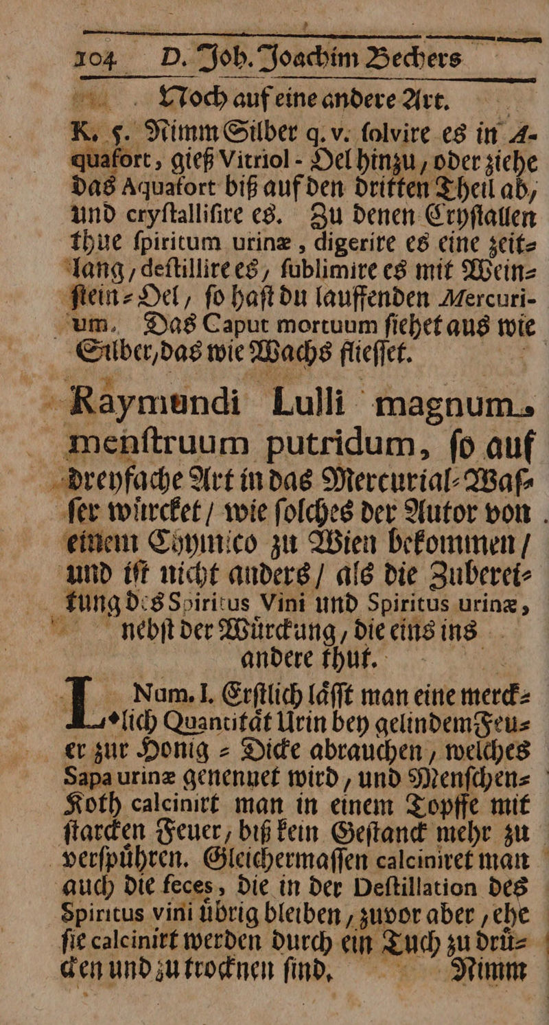 Noch auf eine andere Arc. | K, sg. Nimm Silber q.v: ſolvire es in A- juafort , gieß Virriol - Del hinzu, oder siehe das Aquafort biß aufden Driften Theil ab, und cryſtalliſire es. Zu denen Cryſtallen thue fpiritum urinz , digerire es eine zeit⸗ ‘lang, deftillireeg, füblimire es mit Wein⸗ ‚Fein Det, fo haftdu lauffenden Aercuri- ‚um. Das Caput mortuum ſiehet aus wie Silber, das wie Wachs flieſſet. a Pe u Re - »Raymendi Lulli magnum. menſtruum putridum, fd auf dreyfache Art mdas Mercurial⸗Waſ⸗ fer wuͤrcket / wie folches der Autor von . einem Chymico zu Wien befommen/ amd iſt nicht anders / ale die Zuberei⸗ tung des Soairitus Vini und Spiritus urinz, nebſt der Würdung, die eins ing andere thut. | L Nam. 1. Erftlich Löfft man eine merck⸗ A⸗lich Quancität Urin bey gelindem Feu⸗ er zur Honig = Die abrauchen , welches Sapa urinz genennet wird, und Menſchen⸗ Koth caleinire man in einem Topffe mit ſtarcken Feuer, biß fein Geftand mehr zu verſpuͤhren. Gleichermaffen calcinret man aud) Die feces, Die in der Deftillation des Spiritus vini übrig bleiben, zuvor aber ‚che fie caleinirt werden Durch ein Tuch zu druͤ⸗ den und zu trocknen ſincnd. Nimm J
