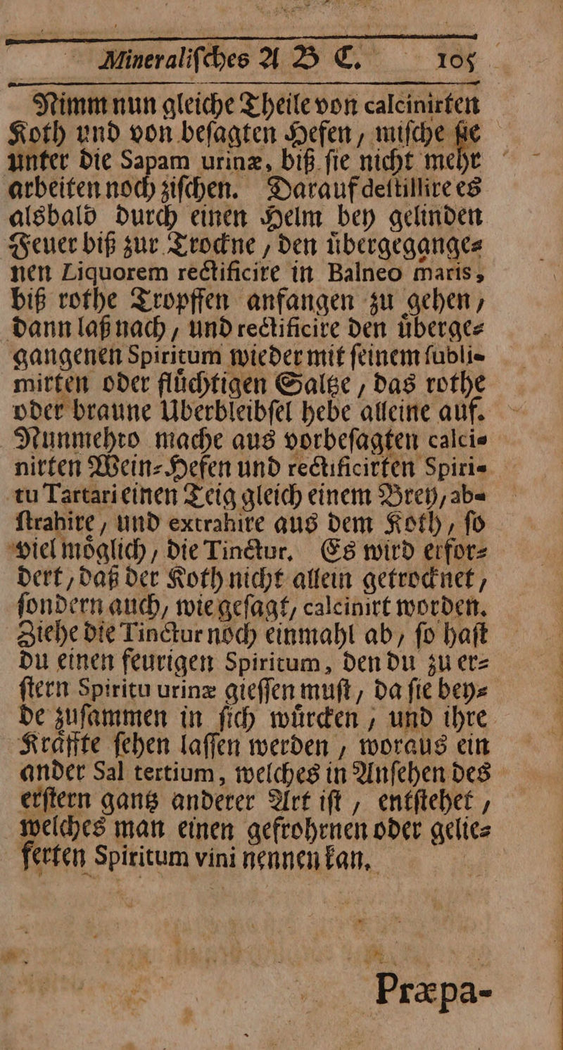 Nimm nun gleiche Theilevon calcinirten Koch und von befagten Hefen , miſche Re arbeiten noch ziſchen. Daraufdettillire es alsbald durch einen Helm bey gelinden Feuer biß zur Trockne, den uͤbergegange⸗ nen Liquorem rectificire in Balneo maris, biß rothe Tropffen anfangen zu gehen, dann laß nach, undredtificire den uͤberge⸗ gangenen Spiritum wieder mit feinem ſubli⸗ mitten oder flüchtigen Saltze, Das rothe oder braune UÜberbleibfel hebe alleine auf. Nunmehto mache aus vorbefagten calcie nirten Wein Hefen und redtificirfen Spiri= ‚tu Tartarieinen Zeig gleich einem Brey, ab⸗ ſtrahire, und extrahire aug dem Koth, fü viel moglich , die Tindtur, Es wird eifor= dert, daß der Koth nicht alleın getrocknet, fondern auch, wiegefagt, calcinirt worden. ziehe die Tinctur noch einmahl ab, fo haft Du einen feurigen Spiritum, den du zu er⸗ fern Spiritu urinz gieffen muſt, Da fie bey⸗ de zuſammen in fih würden, und ihre Kraͤffte fehen laffen werden , woraus ein ander Sal tertium, welches in Anfehen des erftern gang anderer Art ift , entſtehet, welches man einen gefrohenen oder gelies ferfen Spiritum vini nennen kan, * | Przpa-