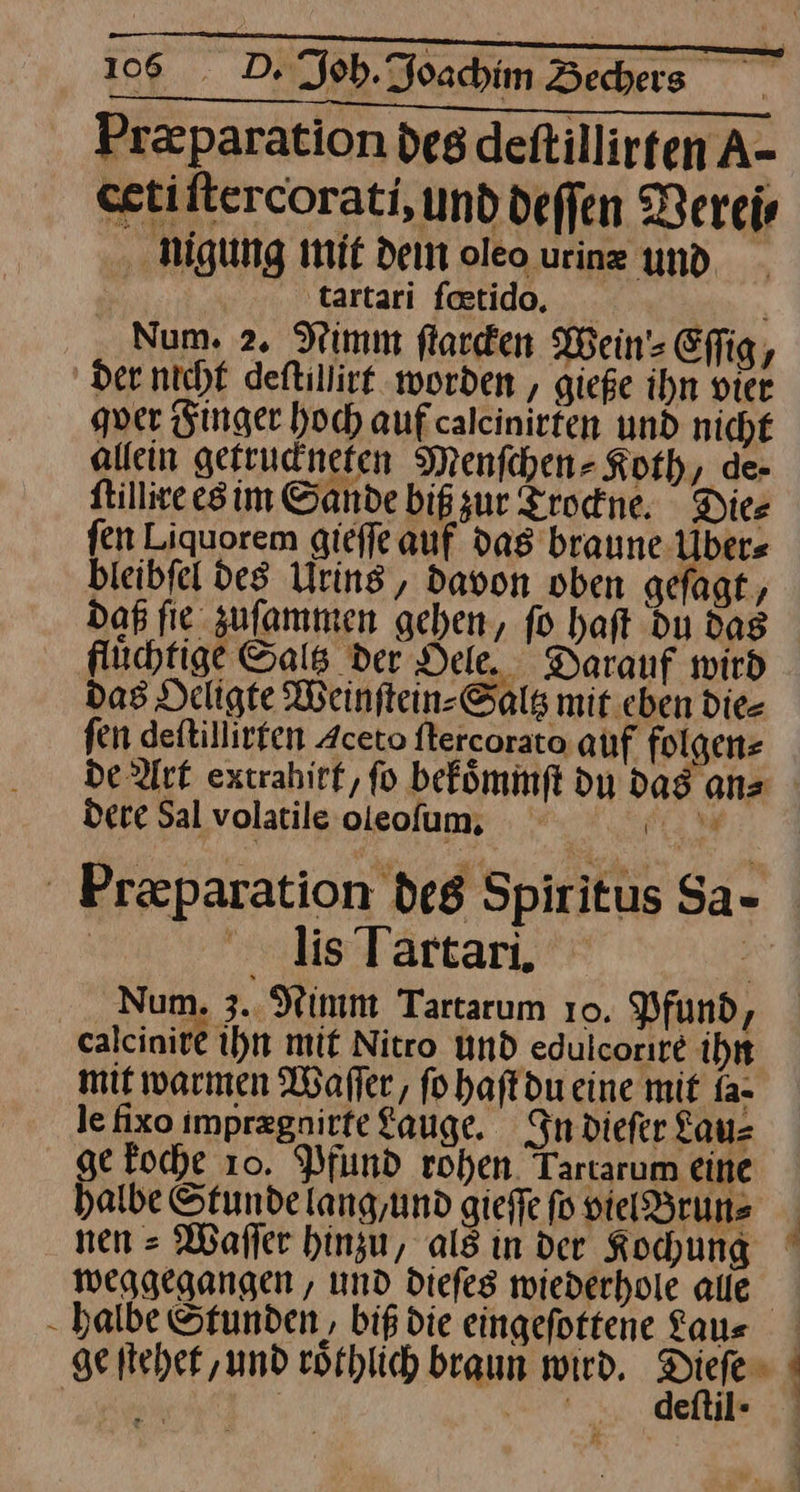 Pr&amp;paration des detillirten A- eetiltercorati, und deffen Verei⸗ nigung mit dein oleo urinz und. | tartari faetido, Num. 2. Nimm ſtarcken Wein Effig, der. nicht deftillirt worden , gieße ihn vier gver Finger hoch aufcalcinirten und nicht allein getruckneten Menfchen- Koth, de- ſtillire es im Sande bißzur Trockne. Dies fen Liquorem gieſſe auf dag braune Uder⸗ bleibfel des Urins, davon oben gefagt, Daß fie zufammen gehen, fo haft du Das fluͤchtige Saltz der Dele. Darauf wird das Deligte Weinftein-Salg mit eben die- fen deftillirten Aceto ftercorato auf folgenz De Art extrahirf, fo befömmft du dag anz dere Sal volatile oleofum, — Præparation des Spiritus Sa- lis Tartari. | Num. 3. Wimm Tartarum 10. Pfund, caleiniet ihn mit Nitro und edulcorıre ihn mit warmen Waſſer, fohaftdueine mit fa- le fixo imprzgnirfe Lauge. In dieſer Lau⸗ ge koche 10. Pfund rohen. Tartarum eine halbe Stundelang,und gieſſe ſo vielBrun⸗ nen-Waſſer hinzu, als in der Kochung weggegangen, und dieſes wiederhole alle halbe Stunden, biß die eingeſottene Lau⸗ geſtehet, und roͤthlich braun wird. Erg - eitii ·
