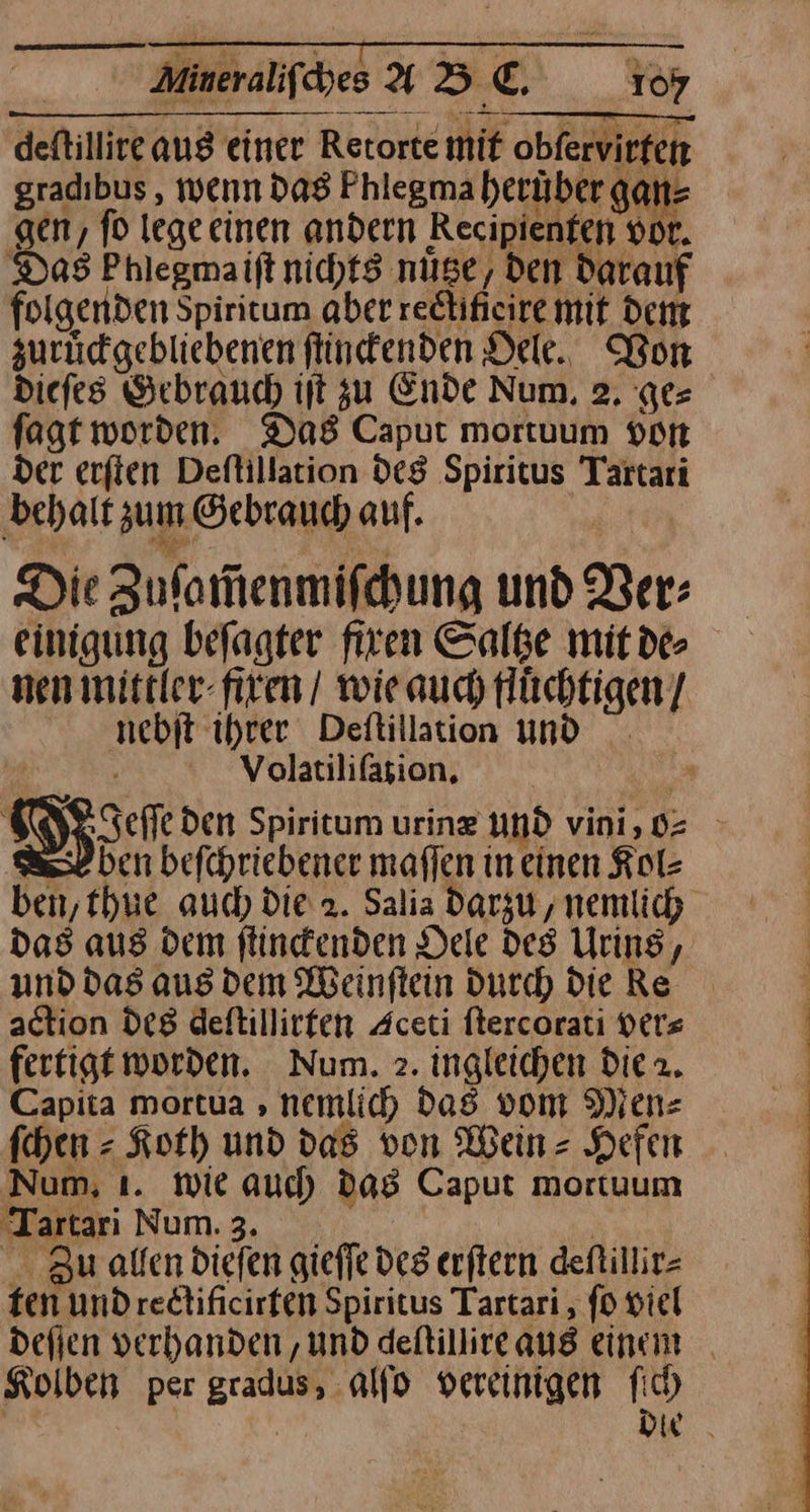 | Aineraliſches AD E., 10% deftillire aus einer Retorte mif obfervirfen gradibus , wenn das Phlegma herüber gan⸗ ‚gen, fd lege einen andern Recipienfen vor. Das Phlegmaift nichts nüse, den Darauf folgenden Spiritum aber redtifieire mit dem zurücgebliebenen ſtinckenden Oele. Bon Diefes Gebrauch ift zu Ende Num, 2. ges fagt worden. Das Caput mortuum von der erfien Deflillation des Spiritus Tartari behalt zum Gebrauch auf. Die Zuſamenmiſchung und Ber: einigung befagter firen Saltze mitde nen mittler firen / wie auch tlüchtigen / nebit ihrer Deftillation und Volatiliſafion. * SD den Spiritum urin@ und vini,0= BL ben befcpriebener maffen in einen Kol⸗ ben, thue auch Die 2. Salia darzu, nemlich das aus dem flindenden Dele des Urins, und das aus Dem Weinſtein Durch) Die Re action des deftillirfen Aceti ftercorati ver⸗ fertigt worden. Num. 2. ingleichen die 2. Capita mortua ‚ nemlic) das vom Men⸗ fchen = Koth und das von Wein Hefen Num, ı. wie aud) das Caput mortuum Tartari Num. 3. ES Zu allen Diefen giefie des erftern defillir- ten undrectificirfen Spiritus Tartari , fo viel deſſen verhanden, und deſtillire aus einem Kolben per gradus, alſo vereinigen fich | | Die