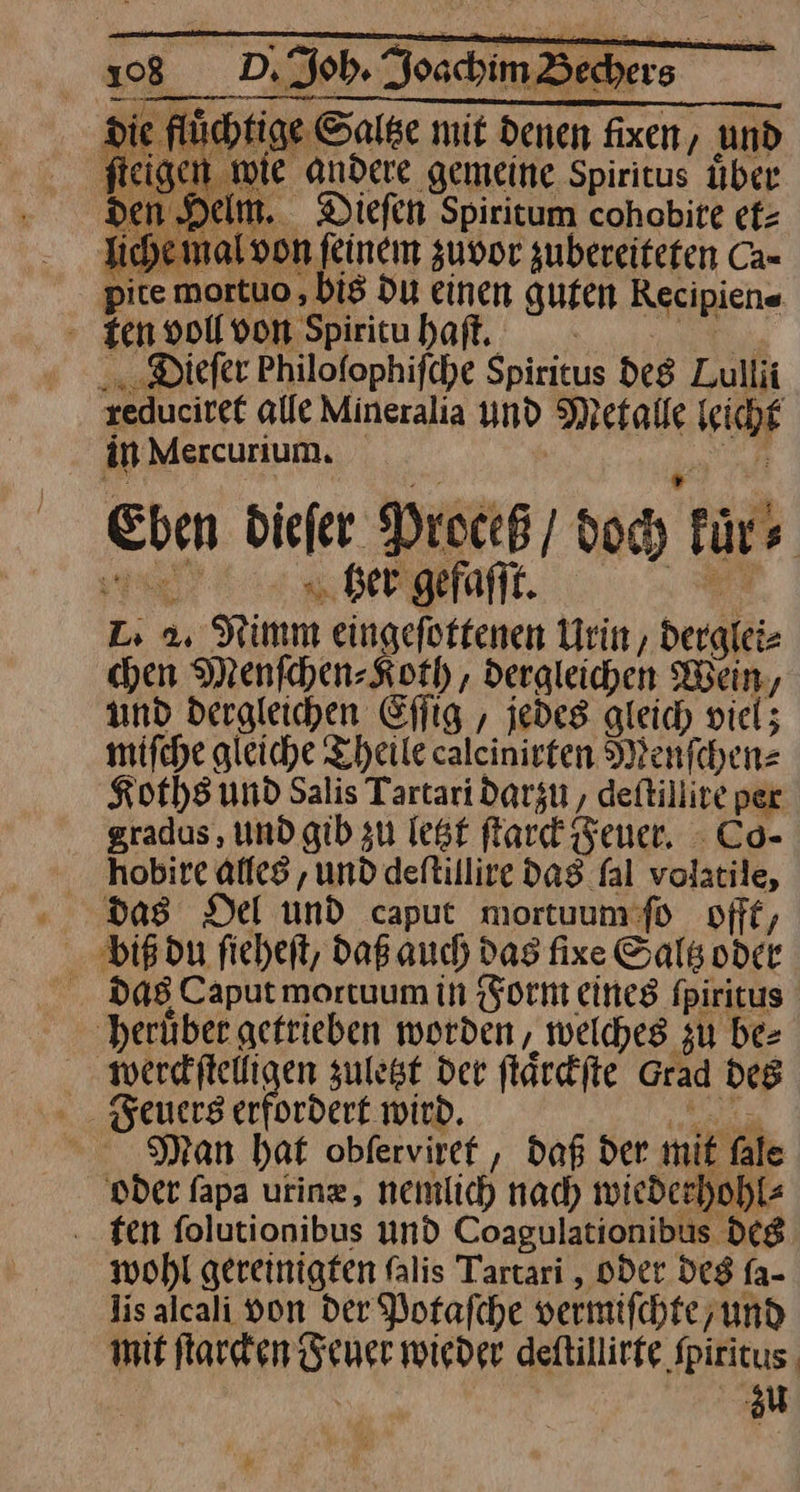 a > — —— reduciret alle Mineralia N Metalle ihr in Mercurium, Eben biefer Proceß / doch für) | x „Ger gefaſſt. L 2. Sri eingefottenen Urin, derglei⸗ chen Menſchen⸗Koth, dergleichen Wein, und dergleichen Eſſig, jedes gleich viel; mifche gleiche Theile caleinirten Menſchen⸗ Koths und Salis Tartari darzu, deftillive per gradus , und gib zu lest ſtarck Feuer. Co- hobire alles ‚und deltillire das fal volatile, das Del und caput mortuum ſo offt, biß du ſieheſt, daß auch das fixe Saltz oder das Caput mortuum in Form eines ſpiritus heruͤber getrieben worden, welches zu be⸗ werckſtelligen zuletzt der ſtaͤrckſte Grad des Feuers erfordert wird. Man hat obferviref , Daß der mit fale oder fapa uring, nemlich nach wieder. hohl ten folutionibus und Coagulationibus des wohl gereinigten falis Tartari , oder des fa- lis alcali von der Porafche vermifchte, und mit ſtarcken Feuer wieder deſtillirte Spiritus zu