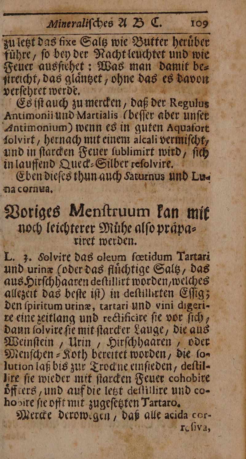 169 zu: ſect das 23 — wie — heruůͤber führe, fo bey der Racht leuchtet und wie euer ausfichet : Was man Damif bes streicht, das glaͤntzet ‚ohne d das jr verſehret werde Es iſt auch zu mercken, daß * Antimoni und Martialis (beſſer aber unſet Antimonium) wenn es in guten Aquafort folvirt, hernach mit einem alcali vermifch and in flarden Feuer fublimirt wird, fi inlauffend Queck⸗ Silber refolvire, ' Eben dieſes thun auch vaturnus a” Lu nacornwa, Voriges Menfttuum Tan mit noch leichterer Muͤhe alſo praͤpa⸗ | | riret werden. 2 3. Solvire das oleum feetidum Tartari und urinz (oder dag flüchtige Saltz, das aus Hirſchhaaren detillivt worden, welches allezeit das befte ift) in deftillirten Eſſig; den ſpiritum urinz, tartari und vini es re eine zeitlang und redtificire fie vor ſich, Dann folvire fie mit ſtarcker Lauge, Die, aus Weinſtein, Urin , Hirſchhaaren, oder Sienfchen - Koth bereitet worden, die fo» lution laß bis zur Trockne einſteden, deftil« lite fie wieder mit ſtarcken Feuer cohobire Dffiers , und auf die legt defitlire und co- honire fie offt mit zugefegten Tartaro, Merce derowegen, alle acida —* ———— fi