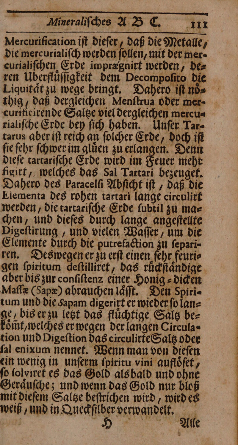 Liquitaͤt zu wege bringt. Dahero iſt noͤ⸗ thig, Daß dergleichen Menſtrua oder mer- curiticirende Saltze viel dergleichen mercu⸗ rialiſche Erde bey ſich haben. Unſer Tar- tarus aher iſt reich an ſolcher Erde, doch iſt fie ſehr ſchwer im gluͤen gu erlangen. Denn Diefe tarcarifche Erde wird im Feuer mehr figitt,, welches das Sal Tartari bezeuget. Dahero des Paracelfi Abficht ift , Daß die kiementa deg rohen tartari lange circulirf werden , Die tartarifche Erde fubril zu mas en, und diefes durch lange angeftelte Digeſtirung, und vielen Waffer, um die Elemente Durch Die putrefadtion zu fepari= ven. Deswegen er zu erft einen fehr feurie gen fpiritum deftilliref, das ruͤckſtaͤndige aber bis zur confiftenz einer Honig -diden Maſſæ (Sapz) abrauchen lafft. Den Spirie tum und die Sapam digeritt er wieder fo lan⸗ ge, bis er zu legt das flüchfige, Saltz be⸗ koͤmt, welches er wegen der langen Circula« tion und Digeſtion das circulirfeSalß oder ſal enixum nennet. Wenn man von dieſen ein wenig in unſerm ſpiritu vini aufloͤſet, ſo folviret es das Gold alsbald und ohne Geraͤuſche; und wenn das Gold nur bloß mit dieſem Saltze beftrichen wird , wirdeg weiß ‚und in Queskfilberverwandelt,