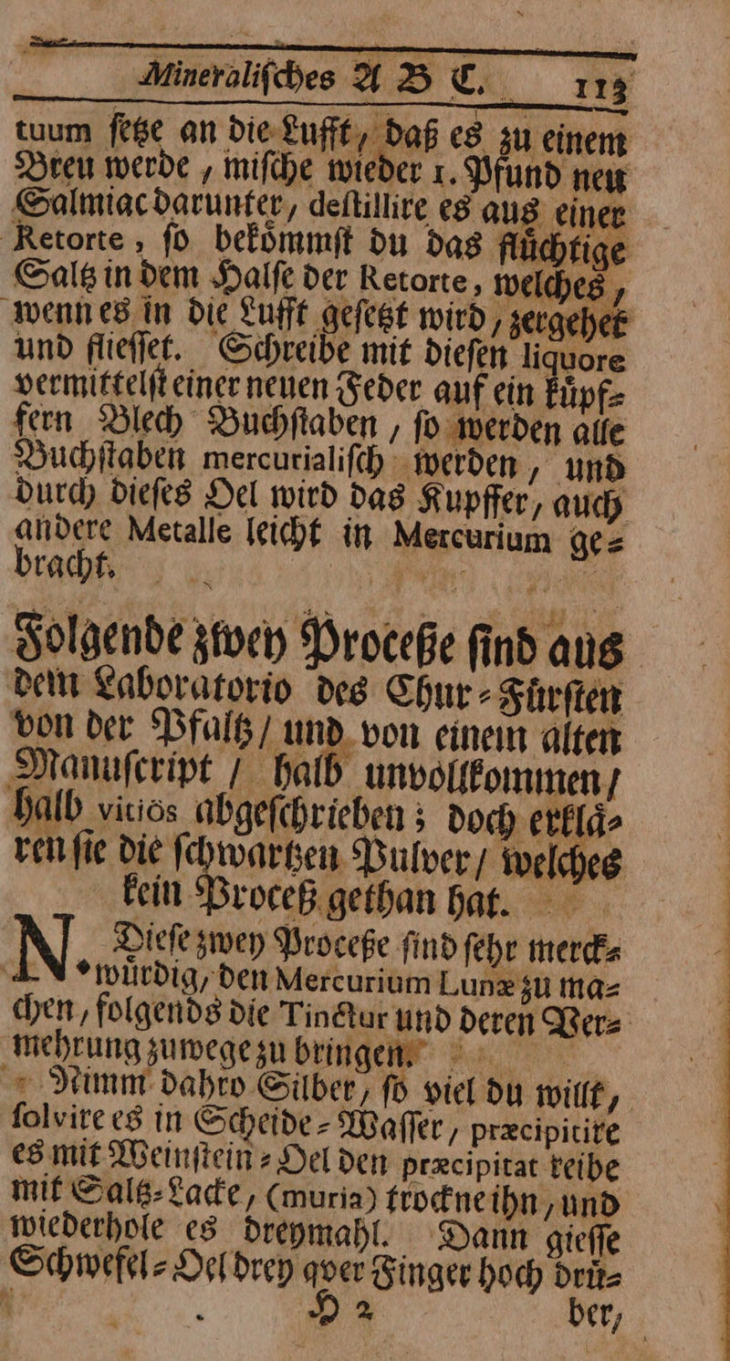 Aineraliſches ABU 1m tuum feße an die Lufft, daß es zu einem Dreu werde ‚ miſche wieder ı. Pfund neır Salmiacdarunfer, deftillire eg aus einer ‚Retorte , ſo befümmft du dag fluͤchtige Saltz in dem Halſe der Retorte, welches, wenn es in Die Lufft geſetzt wird, / zergehet und flieſſet. Schreibe mit dieſen liquore vermitteiſt einer neuen Feder auf ein kuͤpf⸗ fern Blech Buchſtaben, ſo ‚werden alle Buchitaben mercurialifch werden , und durch dieſes Del wird das Kupffer, auch andere Metalle leichf in Mercurium ge = beadht A Ai Folgende zwey Proceße find aus dem Laboratorio des Chur- Fuͤrſten von der Pfaltz / und von einem alten Manuſcript / halb unvollkommen / halb viriös abgeſchrieben doch erklaͤ⸗ ven fie die ſchwartzen Pulver / welches kein Proceß gethan bat. | Dieſe zwey Proceße find ſehr merck⸗ wuͤrdig, den Mercurium Lunz su ma= | chen, folgends die Tinctur und deren Ver⸗ mehrung sumegezubringen 7 | + Nimmt dahro Silber, ſo viel du wilf,. folvire «8 in Scheide - Waffer, præcipitire es mit Weinſtein⸗Oel den præcipitat reibe mit Sals-Lade, (muria) trockne ihn und wiederhole es dreymahl. Dann gieſſe Schwefel⸗Oel drey quer Finger hoch drů⸗ fi ö 22 ber,