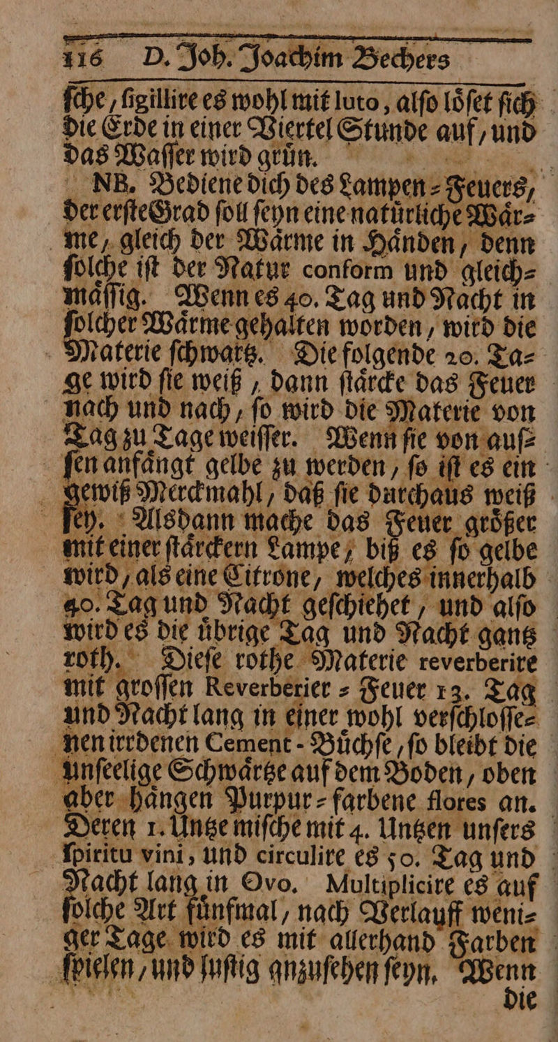 fche ‚figillive es wohl mit luto, alfo Löfet fich . Die Erde in einer Viertel Stunde auf, und das Wafferwirdgtin. >... NB. DBediene dich des Lampen Feuers, der erſte Grad fol ſeyn eine natürliche Waͤr⸗ me/ gleich dee Waͤrme in Händen, denn ſolche iſt der Natur conform und gleich⸗ maͤſſig. Wenn es 40. Tag und Nacht in eh Waärmegehalten worden, witd die Materie ſchwartz. Diefolgende 20. Ta⸗ ge wird fie weiß „ dann ftärde Das Feuer nach und nad), fo wird Die Materie von Tag zu Tage weiffer. Wenn fie von.aufz J fen anfängt gelbe zu werden, fo iſt es em .. gewiß Merdimahl, daß fie durchaus weiß - Iey. Alsdann mache das Dr größer mit einer flarckern Lampe; biß es fo gelbe wird, alseine Citrone / welches innerhalb 40. zagumd Nacht gefchiehet , und alfo wird es die übrige Tag und Nacht gang roth. Diefe rothe Materie reverberite mit groffen Reverberier » Feuer 13. Tag und Nacht lang in Einer wohl verſchloſſe⸗ nen irrdenen Cement - Yüchfe ‚fo bleibt Die unſeelige Schwärse aufden Boden, oben aber hängen Purpur- farbene flores an. Deren 1. Une mifche mit 4. Unsen unfers ' Ipiritu vini, und circulire 8 so. Tag und | Macht lang in Ovo. Multiplieire es auf diche Art fünfinal, nach Verlauff weni- ger Tage wird es mit auerhand Farben ſpielen und ſuſtig anzufeben ſeyn. — |