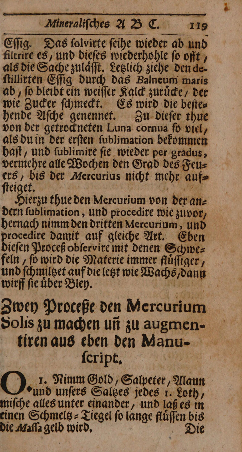 Eſſig. Das folvirte feihe wieder ab und filerire es, und dieſes wiederhohle fo oft, als die Sache zuläfft. Letzlich ziehe dende- ſtillirten Effig Durch das Balneum maris ab ,‚ fo bleibt ein weilfer Kald zurüde, der wie Zuder ſchmeckt. Es mird Die beftes hende Afche genennet. Zu dieſer thue von der getrodneten Luna cornua fü viel, als du in der erften fublimation befommen haft, und fublimire fie wieder per gradus, vermehre alle Wochen den Grad Des Feu⸗ ers, bis der Mercurius nicht mehr. auf ſteigte. | de Hierzu thueden Mercurium von der an⸗ dern fublimation , und procedire wie zuvor, hernach nimm den Driften Mercurium, und procedire damif auf gleiche Ark. Eben Diefen Proceß obfervire mif denen Schwe⸗ fein ‚ fo wird Die Materie immer fluͤſſiger, und ſchmiltzet auf die legt wie Wachs,dann wirff ſie uͤber Bley. ——— Zwey Proceße den Mercurium Solıs zu machen un zu augmen- tirenaus eben den Manu- ſcript. | J O..; Nimm Gold, Salpeter, Alaun und unfers Saltzes jedes 1. Loth, mifche alles unter einander, und laßes ın einen Schmelß= Ziegel fo lange flüffen bis . Die Mafla gelb wird, ‚ Die