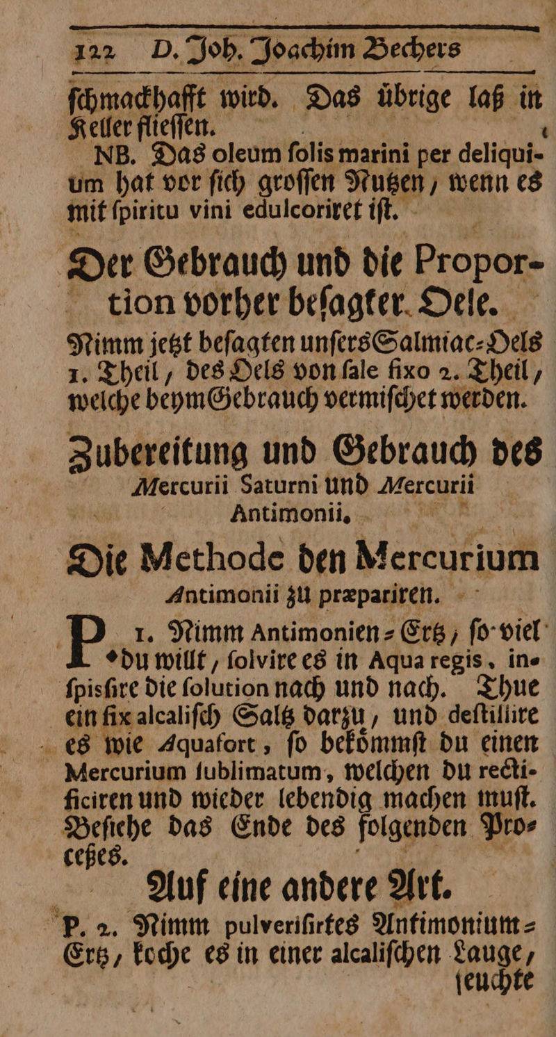 ſchmackhafft wird. Das übrige laß in Keller flieſſen. NB. Das oleum folis marini per deliqui- um bat vor fic) groſſen Nutzen, wenn es mit ſpiritu vini edulcoriret iſt. Der Gebrauch und die Propor- - tion vorher befagter. Dele. Nimm jest beſagten unſers Salmiac⸗Oels 1. Theil, des Oels von ſale fixo 2. Theil, weiche beym Gebrauch vermiſchet werden. Zubereitung und Gebrauch des Mercurii Saturni und Mercurii ’ Antimonii, - Die Methode den Mercurium Antimonii ZU præpariren. P 1. Nimm Antimonien- Erg, fo-viel' »du willt, ſolvire es in Aquaregis, ine ſpisſre die ſolution nach und nach. Thue ein ſix alcaliſch Saltz darzu, und deſtillire es wie Aquafort, fo bekoͤmmſt du einen Mercurium fublimatum, welchen du redi- ficiren und wieder lebendig machen muſt. Beſiehe das Ende des folgenden Pro⸗ ceßes. Auf eine andere Art. 2. Nimm pulveriſirtes Antimonium⸗ Gi / koche es in einer alcaliſchen — e