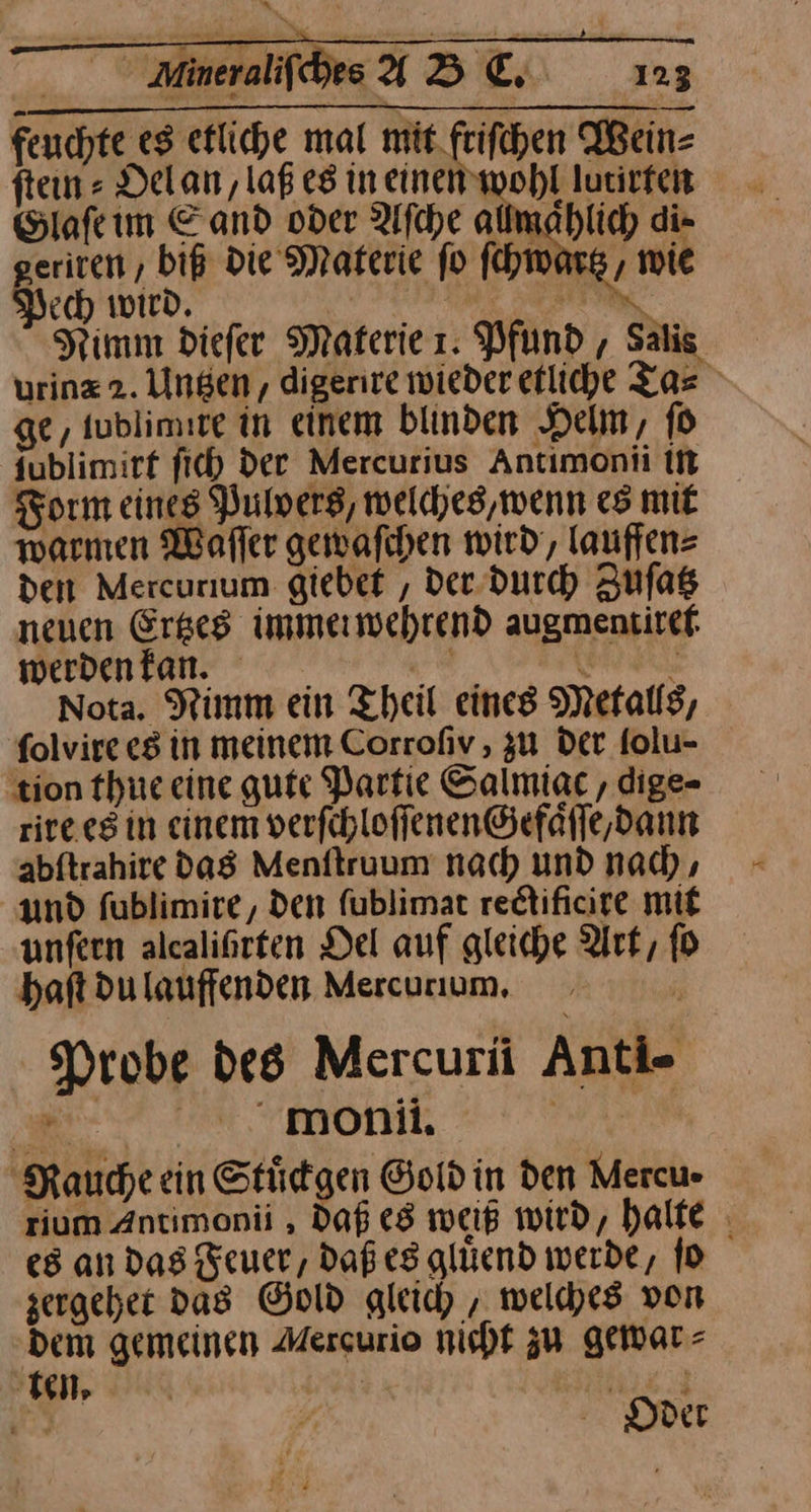 feuchte eg etliche mal mit. frifchen Wein⸗ ſtein⸗Oel an, laß es in einen wohl lutirfeit Glaſe im Sand oder Afche allmaͤhlich di⸗ eriren , biß die Materie fo ſchwartz, wie ech wird, | u Nimm diefer Materie 1. Pfund, Salis urinz2. Ungen, digerire wieder etliche Tas ge, tublimite in einem blinden Helm, fo {ublimirf fich dee Mercurius Antimonii in Form eines Pulvers, welches, wenn es mit warmen Warffer gewaſchen wird‘, lauffen⸗ den Mercurium giebet , der durch Zufas neuen Ergeg immerwehrend augmentirtef werden kan. Se RL Nota. Nimm ein Theil eines Metalls, folvire e8 in meinem Corrofiv , 3u Der folu- ‚tion thue eine gute Partie Salmiac , dige- rire es in einem verfchloffenen@efäfle,dann abſtrahire das Menſtruum nach und nach, und fublimire,, den ſublimat rectificire mit unſern alealißrten Del auf gleiche Art, fo 2 haft du lauffenden Mercurıum, Probe des Mercurü Anti- a One | Rauche ein Stüdgen Goldin den Mercu- rium Antimonii , Daß es weiß wird, halte es an Das Feuer, daß es gluͤend werde, ſo zergehet das Gold gleich, welches von Dem gemeinen Mercurio nicht zu gewar⸗ I, | | SER: Er — Oder