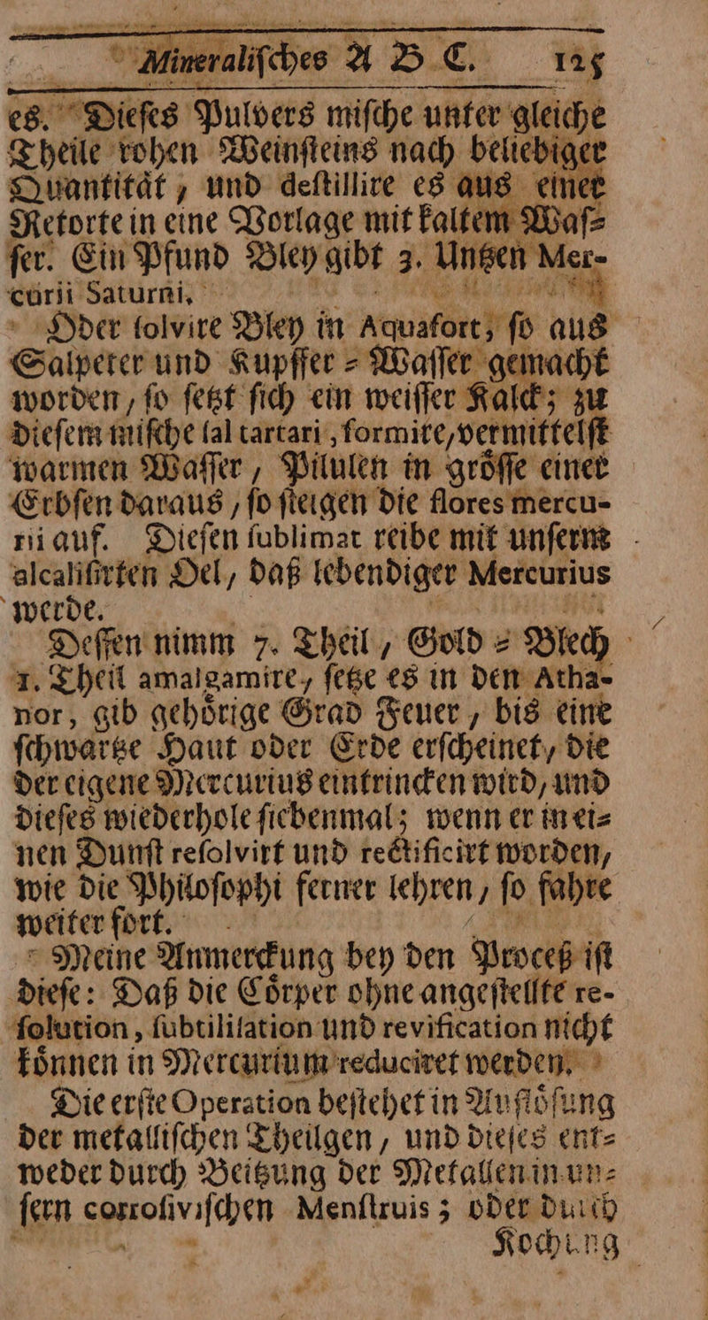 ⸗ * fer. werde, | AR IRN Defen nimm 7. Theil, Gold = Blech 1. Theil amalgamire, feße es ın Den Atha- nor, gib gehörige Grad Feuer , bis eine fchwarse Haut oder Erde erfcheinet, die Der eigene Mercurius eintrincken wird, und diefes wiederhofe fiebenmal; wenn er inti= nen Dunft refolvirf und rectificirt worden, wie die Philoſophi ferner Ichren , fo fahre weiterfortl. — Meine Anmerckung bey den Proceß iſt dieſe: Daß die Coͤrper ohne angeſtellte re- ſolution, ſubtiliſation Und revification nicht koͤnnen in Mercurium reduciret werden Die erſte Operation beſtehet in Aufloͤſung der metalliſchen Theilgen, und dieſes ent— — Kochng