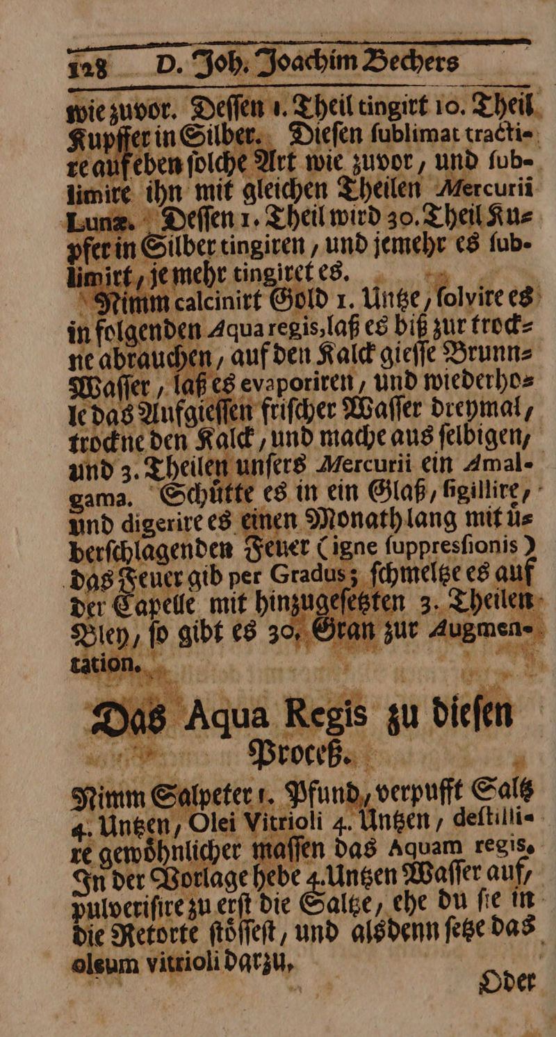 mehr tingireked. . 4. mu in folgenden Aqua regis, laß es biß zur trock⸗ ne abrauchen , auf den Kalck gieſſe Brunn⸗ —3 aß es evaporiren, und wiederho⸗ ie das Aufgieſſen friſcher Waſſer dreymal, rrockne den Kalck/ und mache aus ſelbigen, and 3. Theilen unſers Mercurii ein Amal- gama. Schütte es in ein Glaß, Agillire, und digenzt es einen Monathlang mit uͤ⸗ berfchlagenden Feuer Cigne fuppreshonis } ‚dag Reuer gib per Gradusz ſchmeltze es al der Capelle mit hinzugefesten 3. heilen, Bien, ſo gibt es 30, Gran zur Auemen⸗ — Sf ns a8 Aqua Regis zu dieſen en. Brother A ’ Nimm Salpeters. Pfund, verpufft Salß 4. Ungen, Olei Vitrioli 4. Unsen, deltilli« ze gewöhnlicher mailen das Aquam regis. Sn der Vorlage hebe a Waſſer auf, pulverifire zu erſt die Sale, che du fie in die Retorte föffeft, und alsdenn ſetze das oleum vitrioli darzu, * R Oder M