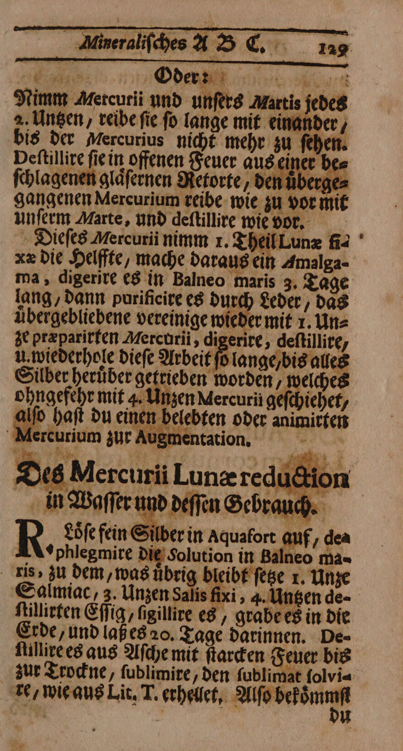 Nimm Mercurii und unſers Martis jedes 2. Untzen, reibe fie fo lange mit ‚einander, bis der Mercurius nicht mehr zu fehen. Dettillire fiein offenen Feuer aus einer be= ſchlagenen glaͤſernen Retorte / den über; gangenen Mercurium reibe wie zu vor m unferm Marte, und deftillire wievor, Dieſes Mercurii nimm 1. T lLunæ fi⸗ xz die Helffte, mache daraus ein Amalga- ma, digerire es in Balneo maris 3, Tage lang, dann purificire es durch Leder, dag abergebliebene vereinige wieder mit 1. Un⸗ ze przparirfen Merctrii , digerite, deftillite, u wiederhole Diefe Arbeit fo lange,bisaueg Silber heruͤber getrieben worden, welches ohngefehr mit 4. Unzen Mercurii gi ficher, alfo h en .bele te animitfer P R F R