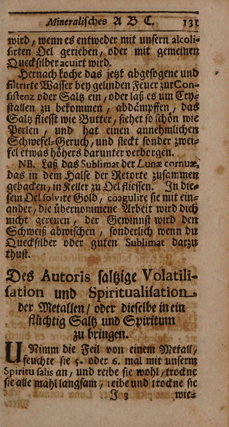 — —— —— — F— wird, wenn es entweder mit unſern alcoli⸗ firten. Del gerieben, oder mit gemeinen Queckſilber acuirt wird. En Eoche das jetzt abgefogene und filteirte Waſſer bey gelinden Feuer zurCon- fiftenz oder Salß ein ‚Oder (af es um Cry⸗ fallen. zu befommen abdampfien, da8 Saltz fliefft wie Butter, fichet ſo ichon wie Perlen , und bat einen. annehmlichen Schwefel⸗Geruch, ‚und ſteckt fonder zwei⸗ fel etwas hoͤhers darunter verborgen. N. Laß dag Sublimat det Lunz cornuz, das in dem Halfe der Metorte zuſammen eback 7— ‚in Keller zu. Delflichen. In die⸗ In Del folvıre Gold, 485 vlire fie mit ein⸗ ander, die uͤbernommene Arbeit wird dich nicht gereuen „ der Gewinnft wird den Schweiß abwiſchen, fonderlich wenn du —— oder EN ann. —* ehr Des Autoris ſolbige vnan ſation und em ‚der Metallen] oder. diefelbe inein ON Salt und REINE 3 regen. > Nimm die Feil von BR Metall; feuchte ſie 5. oder 6. mal mit unferm Spirkeu falis an, und reibe fiswohlzftodne fie alle -mahl langen j — en fie